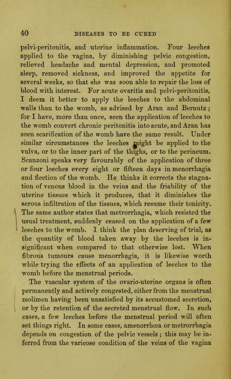 pelvi-peritonitis, and uterine inflammation. Four leeches applied to the vagina, by diminishing pelvic congestion, relieved headache and mental depression, and promoted sleep, removed sickness, and improved the appetite for several weeks, so that she was soon able to repair the loss of blood with interest. For acute ovaritis and pelvi-peritonitis, I deem it better to apply the leeches to the abdominal walls than to the womb, as advised by Aran and Bernutz ; for I have, more than once, seen the application of leeches to the womb convert chronic peritonitis into acute, and Aran has seen scarification of the womb have the same result. Under similar circumstances the leeches ^ight be applied to the vulva, or to the inner part of the thighs, or to the perineum. Scanzoni speaks very favourably of the application of three or four leeches every eight or fifteen days in menorrhagia and flection of the womb. He thinks it corrects the stagna- tion of venous blood in the veins and the friability of the uterine tissues which it produces, that it diminishes the serous infiltration of the tissues, which resume their tonicity. The same author states that metrorrhagia, which resisted the usual treatment, suddenly ceased on the application of a few leeches to the womb. I think the plan deserving of trial, as the quantity of blood taken away by the leeches is in- significant when compared to that othervrise lost. When fibrous tumours cause menorrhagia, it is likewise worth while trying the efiects of an application of leeches to the womb before the menstrual periods. The vascular system of the ovario-uterine organs is often permanently and actively congested, either from the menstrual molimen having been unsatisfied by its accustomed secretion, or by the retention of the secreted menstrual flow. In such cases, a few leeches before the menstrual period will often set things right. In some cases, amenorrhcea or metrorrhagia depends on congestion of the pelvic vessels ; this may be in- ferred from the varicose condition of the veins of the vagina