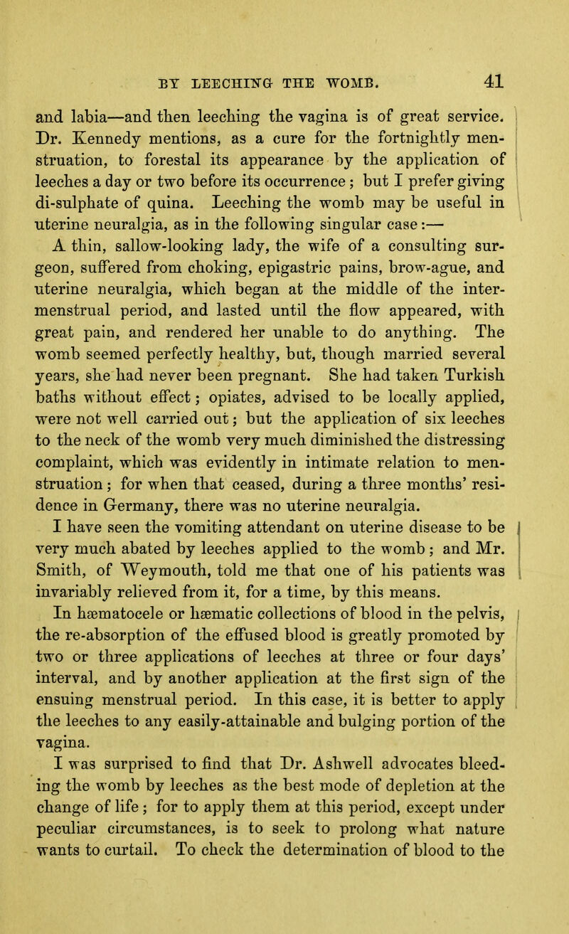 and labia—and then leeclaing the vagina is of great service. ; Dr. Kennedy mentions, as a cure for the fortnightly men- i struation, to forestal its appearance by the application of leeches a day or two before its occurrence; but I prefer giving di-sulphate of quina. Leeching the womb may be useful in uterine neuralgia, as in the following singular case:— A thin, sallow-looking lady, the wife of a consulting sur- geon, suffered from choking, epigastric pains, brow-ague, and uterine neuralgia, which began at the middle of the inter- menstrual period, and lasted until the flow appeared, with great pain, and rendered her unable to do anything. The womb seemed perfectly healthy, but, though married several years, she had never been pregnant. She had taken Turkish baths without effect; opiates, advised to be locally applied, were not well carried out; but the application of six leeches to the neck of the womb very much diminished the distressing complaint, which was evidently in intimate relation to men- struation ; for when that ceased, during a three months' resi- dence in Germany, there was no uterine neuralgia. I have seen the vomiting attendant on uterine disease to be very much abated by leeches applied to the womb ; and Mr. Smith, of Weymouth, told me that one of his patients was [ invariably relieved from it, for a time, by this means. In hsematocele or haematic collections of blood in the pelvis, i the re-absorption of the effused blood is greatly promoted by ' two or three applications of leeches at three or four days' interval, and by another application at the first sign of the '■ ensuing menstrual period. In this case, it is better to apply the leeches to any easily-attainable and bulging portion of the vagina. I was surprised to find that Dr. Ashwell advocates bleed- ing the womb by leeches as the best mode of depletion at the change of life; for to apply them at this period, except under peculiar circumstances, is to seek to prolong what nature wants to curtail. To check the determination of blood to the