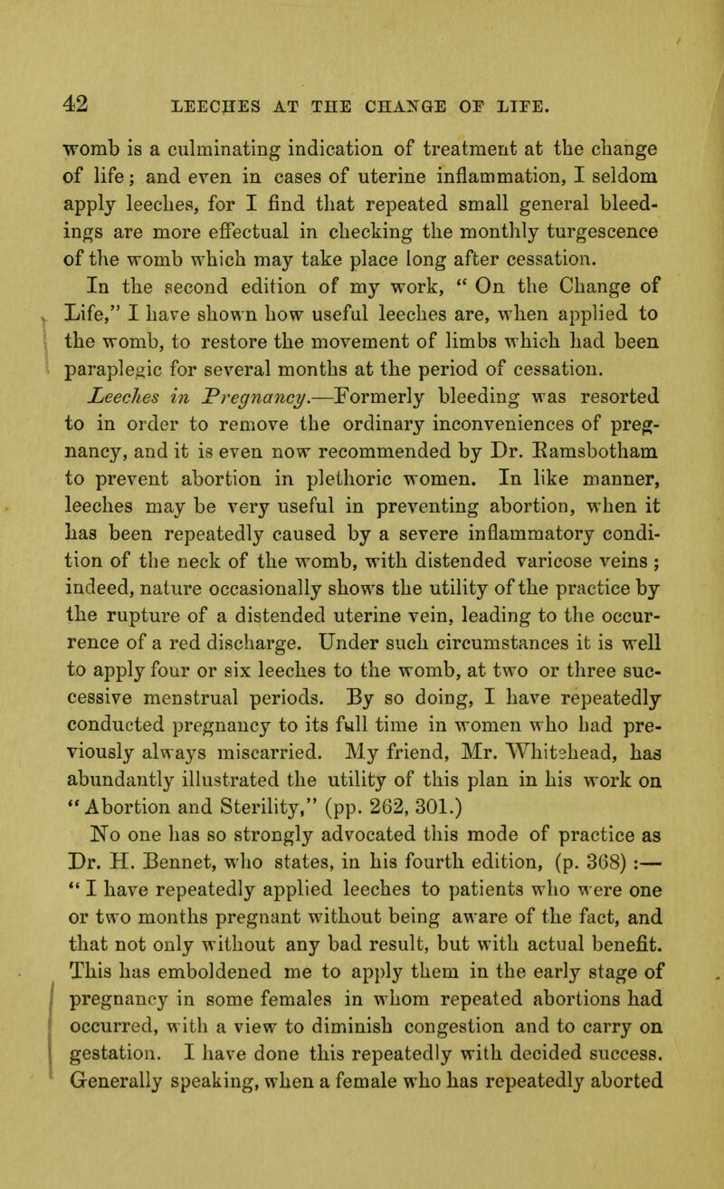 womb is a culminating indication of treatment at the change of life; and even in cases of uterine inflammation, I seldom apply leeches, for I find that repeated small general bleed- ings are more effectual in checking the monthly turgescence of the womb which may take place long after cessation. In the second edition of my work,  On the Change of Life, I have shown how useful leeches are, when applied to the womb, to restore the movement of limbs which had been paraplegic for several months at the period of cessation. Leeches in Pregnancy.—Formerly bleeding was resorted to in order to remove the ordinary inconveniences of preg- nancy, and it is even now recommended by Dr. Eamsbotham to prevent abortion in plethoric women. In like manner, leeches may be very useful in preventing abortion, when it has been repeatedly caused by a severe inflammatory condi- tion of the neck of the womb, with distended varicose veins ; indeed, nature occasionally shows the utility of the practice by the rupture of a distended uterine vein, leading to the occur- rence of a red discharge. Under such circumstances it is well to apply four or six leeches to the womb, at two or three suc- cessive menstrual periods. By so doing, I have repeatedly conducted pregnancy to its full time in women who had pre- viously always miscarried. My friend, Mr. Whitehead, has abundantly illustrated the utility of this plan in his work on Abortion and Sterihty. (pp. 262, 301.) No one has so strongly advocated this mode of practice as Dr. H. Bennet, who states, in his fourth edition, (p. 368) :—  I have repeatedly applied leeches to patients who were one or two months pregnant without being aware of the fact, and that not only without any bad result, but with actual benefit. This has emboldened me to apply them in the early stage of pregnancy in some females in whom repeated abortions had occurred, w ith a view to diminish congestion and to carry on gestation. I have done this repeatedly with decided success. Generally speaking, when a female who has repeatedly aborted