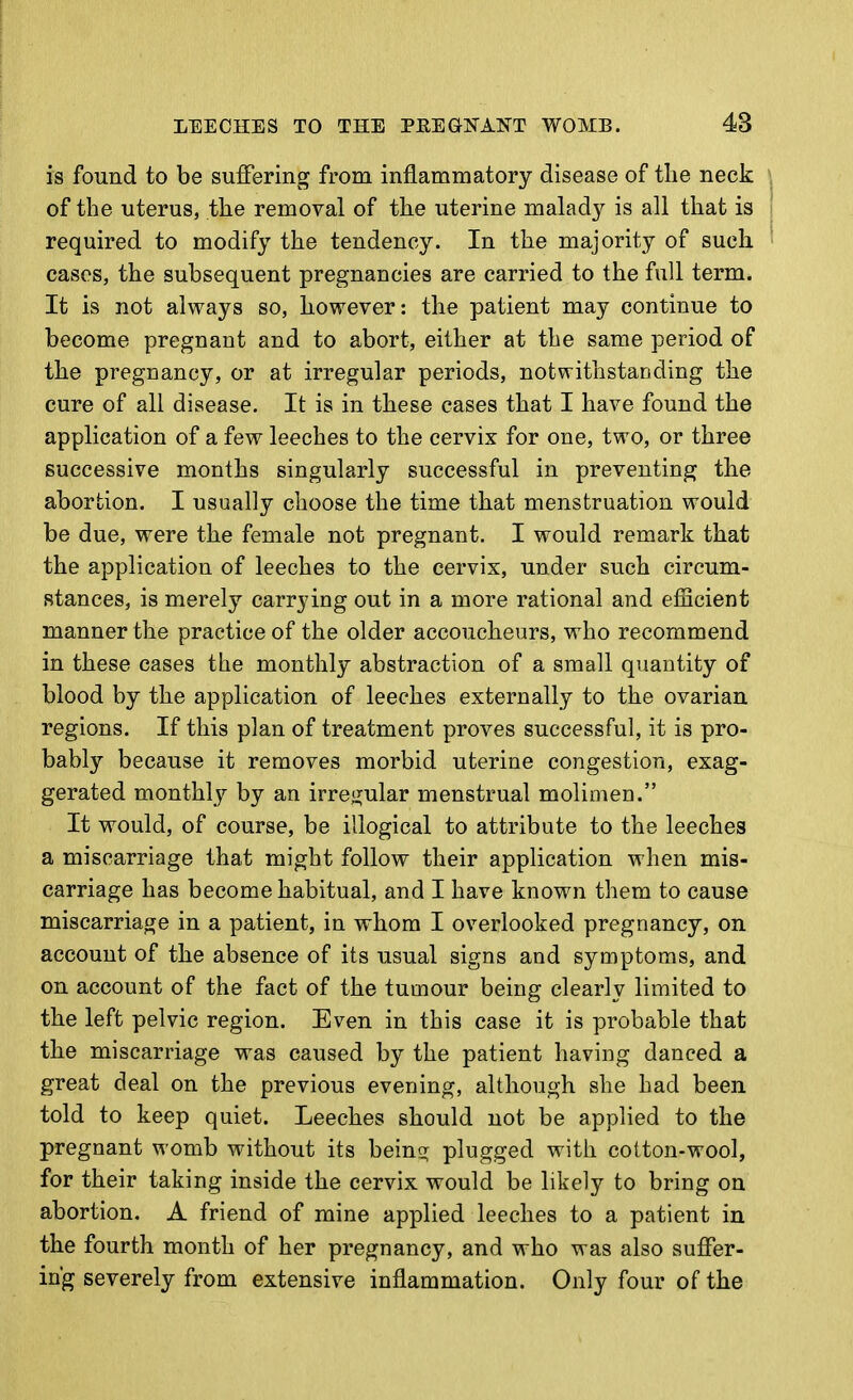 is found to be suffering from inflammatory disease of the neck of the uterus, the removal of the uterine malady is all that is required to modify the tendency. In the majority of such cases, the subsequent pregnancies are carried to the full term. It is not always so, however: the patient may continue to become pregnant and to abort, either at the same period of the pregnancy, or at irregular periods, notwithstanding the cure of all disease. It is in these cases that I have found the application of a few leeches to the cervix for one, two, or three successive months singularly successful in preventing the abortion. I usually choose the time that menstruation would be due, were the female not pregnant. I would remark that the application of leeches to the cervix, under such circum- stances, is merely carrying out in a more rational and elScient manner the practice of the older accoucheurs, who recommend in these cases the monthly abstraction of a small quantity of blood by the application of leeches externally to the ovarian regions. If this plan of treatment proves successful, it is pro- bably because it removes morbid uterine congestion, exag- gerated monthly by an irre(j;ular menstrual molimen. It would, of course, be illogical to attribute to the leeches a miscarriage that might follow their application when mis- carriage has become habitual, and I have known them to cause miscarriage in a patient, in whom I overlooked pregnancy, on account of the absence of its usual signs and symptoms, and on account of the fact of the tumour being clearly limited to the left pelvic region. Even in this case it is probable that the miscarriage was caused by the patient having danced a great deal on the previous evening, although she had been told to keep quiet. Leeches should not be applied to the pregnant womb without its being; plugged with cotton-wool, for their taking inside the cervix would be likely to bring on abortion. A friend of mine applied leeches to a patient in the fourth month of her pregnancy, and who was also suffer- ing severely from extensive inflammation. Only four of the