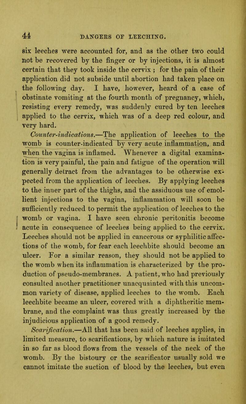 six leeclaes were accounted for, and as the otlier two could not be recovered by the finger or by iDjections, it is almost certain that they took inside the cervix ; for the pain of their application did not subside until abortion had taken place on the following day. I have, however, heard of a case of obstinate vomiting at the fourth month of pregnancy, which, resisting every remedy, was suddenly cured by ten leeches 1 applied to the cervix, which was of a deep red colour, and very hard. Counter-indications.—The application of leeches to the womb is counter-indicated By very acute inflammation, and when the vagina is inflamed. Whenever a digital examina- tion is very painful, the pain and fatigue of the operation will generally detract from the advantages to be otherwise ex- pected from the application of leeches. By applying leeches to the inner part of the thighs, and the assiduous use of emol- lient injections to the vagina, inflammation will soon be sufficiently reduced to permit the application of leeches to the j womb or vagina. I have seen chronic peritonitis become ! acute in consequence of leeches being applied to the cervix. Leeches should not be applied in cancerous or syphilitic aflec- tioDS of the womb, for fear each leechbite should become an ulcer. For a similar reason, they should not be applied to the womb when its inflammation is characterized by the pro- duction of pseudo-membranes. A patient, who had previously consulted another practitioner unacquainted with this uncom- mon variety of disease, applied leeches to the womb. Each leechbite became an ulcer, covered with a diphtheritic mem- brane, and the complaint was thus greatly increased by the injudicious application of a good remedy. Scarification.—All that has been said of leeches applies, in limited measure, to scarifications, by which nature is imitated in so far as blood flows from the vessels of the neck of the womb. By the bistoury or the scarificator usually sold we cannot imitate the suction of blood by the leeches, but even