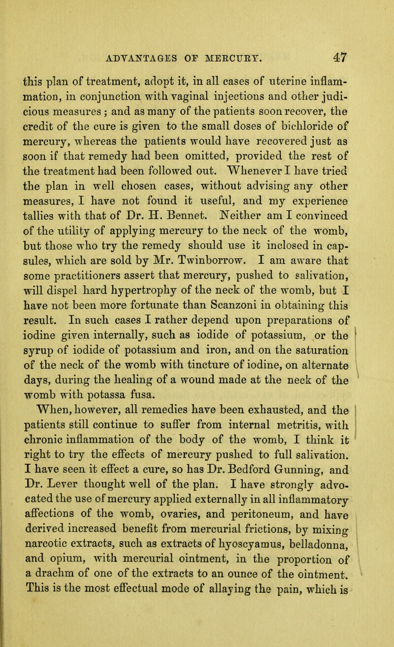 this plan of treatment, adopt it, in all cases of uterine inflam- mation, in conjunction with vaginal injections and otber judi- cious measures ; and as many of the patients soon recover, the credit of the cure is given to the small doses of bichloride of mercury, whereas the patients would have recovered just as soon if that remedy had been omitted, provided the rest of the treatment had been followed out. Whenever I have tried the plan in well chosen cases, without advising any other measures, I have not found it useful, and my experience tallies with that of Dr. H. Bennet. jSTeither am I convinced of the utility of applying mercury to tbe neck of the womb, but those who try the remedy should use it inclosed in cap- sules, which are sold by Mr. Twinborrow. I am aware that some practitioners assert that mercury, pushed to salivation, will dispel hard hypertrophy of the neck of the womb, but I have not been more fortunate than Scanzoni in obtaining this result. In such cases I rather depend upon preparations of iodine given internally, such as iodide of potassium, or the syrup of iodide of potassium and iron, and on the saturation of the neck of the womb with tincture of iodine, on alternate days, during the healing of a wound made at the neck of the womb with potassa fusa. When, however, all remedies have been exhausted, and the patients still continue to suffer from internal metritis, with chronic inflammation of the body of the womb, I think it right to try the effects of mercury pushed to full salivation. I have seen it effect a cure, so has Dr. Bedford Gunning, and Dr. Lever thought well of the plan. I have strongly advo- cated the use of mercury applied externally in all inflammatory affections of the w^omb, ovaries, and peritoneum, and have derived increased benefit from mercurial frictions, by mixing narcotic extracts, such as extracts of hyoscyamus, belladonna, and opium, with mercurial ointment, in the proportion of a drachm of one of the extracts to an ounce of the ointment. This is the most effectual mode of allaying the pain, which is