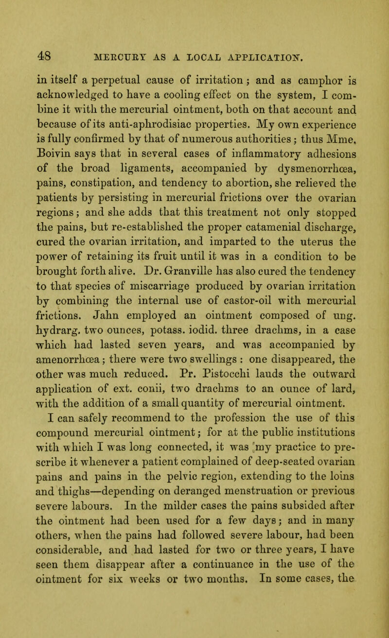 in itself a perpetual cause of irritation ; and as camplior is acknowledged to have a cooling effect on the system, I com- bine it with the mercurial ointment, both on that account and because of its anti-aphrodisiac properties. My own experience is fully confirmed by that of numerous authorities ; thus Mme. Boivin says that in several cases of inflammatory adhesions of the broad ligaments, accompanied by dysmenorrhcea, pains, constipation, and tendency to abortion, she relieved the patients by persisting in mercurial frictions over the ovarian regions; and she adds that this treatment not only stopped the pains, but re-established the proper catamenial discharge, cured the ovarian irritation, and imparted to the uterus the power of retaining its fruit until it was in a condition to be brought forth alive. Dr. Granville has also cured the tendency to that species of miscarriage produced by ovarian irritation by combining the internal use of castor-oil with mercurial frictions. Jahn employed an ointment composed of ung. hydrarg. two ounces, potass, iodid. three drachms, in a case which had lasted seven years, and was accompanied by amenorrhoea; there were two swellings : one disappeared, the other was much reduced. Pr. Pistocchi lauds the outward application of ext. conii, two drachms to an ounce of lard, with the addition of a small quantity of mercurial ointment. I can safely recommend to the profession the use of this compound mercurial ointment; for at the public institutions with w hich I was long connected, it was my practice to pre- scribe it whenever a patient complained of deep-seated ovarian pains and pains in the pelvic region, extending to the loins and thighs—depending on deranged menstruation or previous severe labours. In the milder cases the pains subsided after the ointment had been used for a few days; and in many others, when the pains had followed severe labour, had been considerable, and had lasted for two or three years, I have seen them disappear after a continuance in the use of the ointment for six weeks or two mouths. In some cases, the