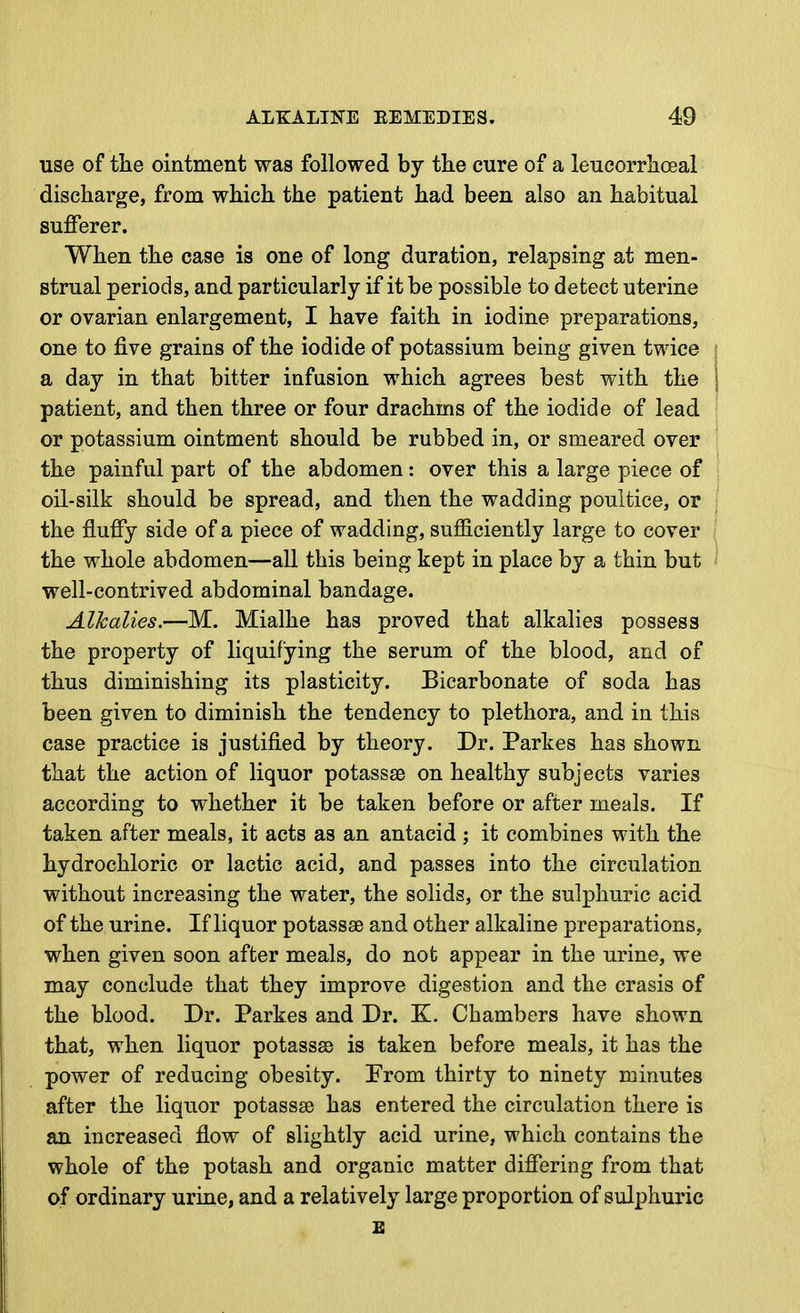 use of the ointment was followed by the cure of a leucorrlioeal discharge, from which the patient had been also an habitual sufferer. When the case is one of long duration, relapsing at men- strual periods, and particularly if it be possible to detect uterine or ovarian enlargement, I have faith in iodine preparations, one to five grains of the iodide of potassium being given twice a day in that bitter infusion which agrees best with the patient, and then three or four drachms of the iodide of lead or potassium ointment should be rubbed in, or smeared over the painful part of the abdomen: over this a large piece of oil-silk should be spread, and then the wadding poultice, or the fluffy side of a piece of wadding, sufficiently large to cover the whole abdomen—all this being kept in place by a thin but well-contrived abdominal bandage. Alkalies.—M. Mialhe has proved that alkalies possess the property of liquifying the serum of the blood, and of thus diminishing its plasticity. Bicarbonate of soda has been given to diminish the tendency to plethora, and in this case practice is justified by theory. Dr. Parkes has shown that the action of liquor potassse on healthy subjects varies according to whether it be taken before or after meals. If taken after meals, it acts as an antacid ; it combines with the hydrochloric or lactic acid, and passes into the circulation without increasing the water, the solids, or the sulphuric acid of the urine. If liquor potassae and other alkaline preparations, when given soon after meals, do not appear in the urine, we may conclude that they improve digestion and the crasis of the blood. Dr. Parkes and Dr. K. Chambers have shown that, when liquor potasses is taken before meals, it has the power of reducing obesity. From thirty to ninety minutes after the liquor potassae has entered the circulation there is an increased flow of slightly acid urine, which contains the whole of the potash and organic matter differing from that of ordinary urine, and a relatively large proportion of sulphuric