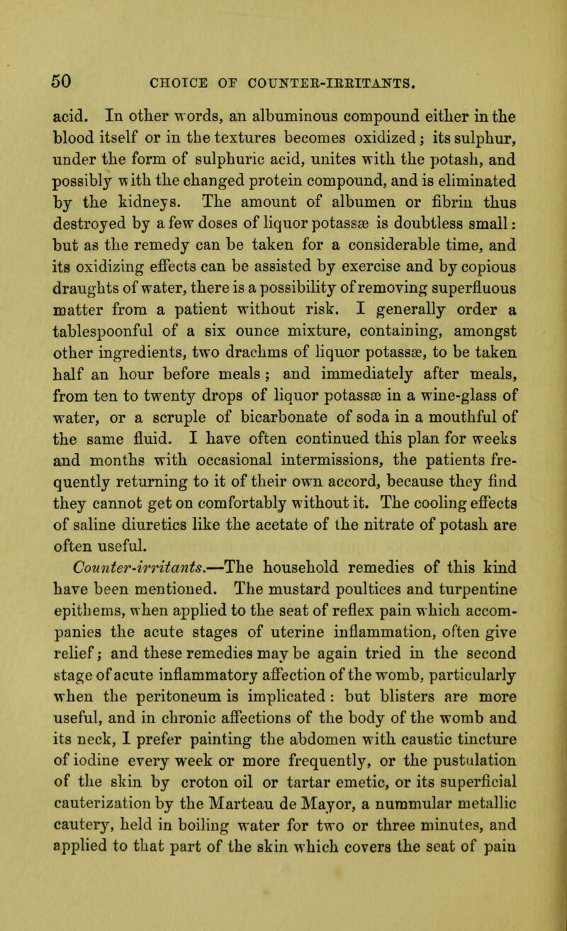 acid. In otlier words, an albuminous compound either in the blood itself or in the textures becomes oxidized; its sulphur, under the form of sulphuric acid, unites with the potash, and possibly with the changed protein compound, and is eliminated by the kidneys. The amount of albumen or fibrin thus destroyed by a few doses of liquor potassai is doubtless small: but as the remedy can be taken for a considerable time, and its oxidizing effects can be assisted by exercise and by copious draughts of water, there is a possibility of removing superfluous matter from a patient without risk. I generally order a tablespoonful of a six ounce mixture, containing, amongst other ingredients, two drachms of liquor potassae, to be taken half an hour before meals ; and immediately after meals, from ten to twentj'' drops of liquor potassse in a wine-glass of water, or a scruple of bicarbonate of soda in a mouthful of the same fluid. I have often continued this plan for weeks and months with occasional intermissions, the patients fre- quently returning to it of their own accord, because they find they cannot get on comfortably without it. The cooling effects of saline diuretics like the acetate of the nitrate of potash are often useful. Counter-irritants.—The household remedies of this kind have been mentioned. The mustard poultices and turpentine epithems, when applied to the seat of reflex pain which accom- panies the acute stages of uterine inflammation, often give relief; and these remedies may be again tried in the second stage of acute inflammatory affection of the womb, particularly when the peritoneum is implicated: but blisters are more useful, and in chronic affections of the body of the womb and its neck, 1 prefer painting the abdomen with caustic tincture of iodine every week or more frequently, or the pustulation of the skin by croton oil or tartar emetic, or its superficial cauterization by the Marteau de Mayor, a nummular metallic cautery, held in boiling water for two or three minutes, and applied to that part of the skin which covers the seat of pain