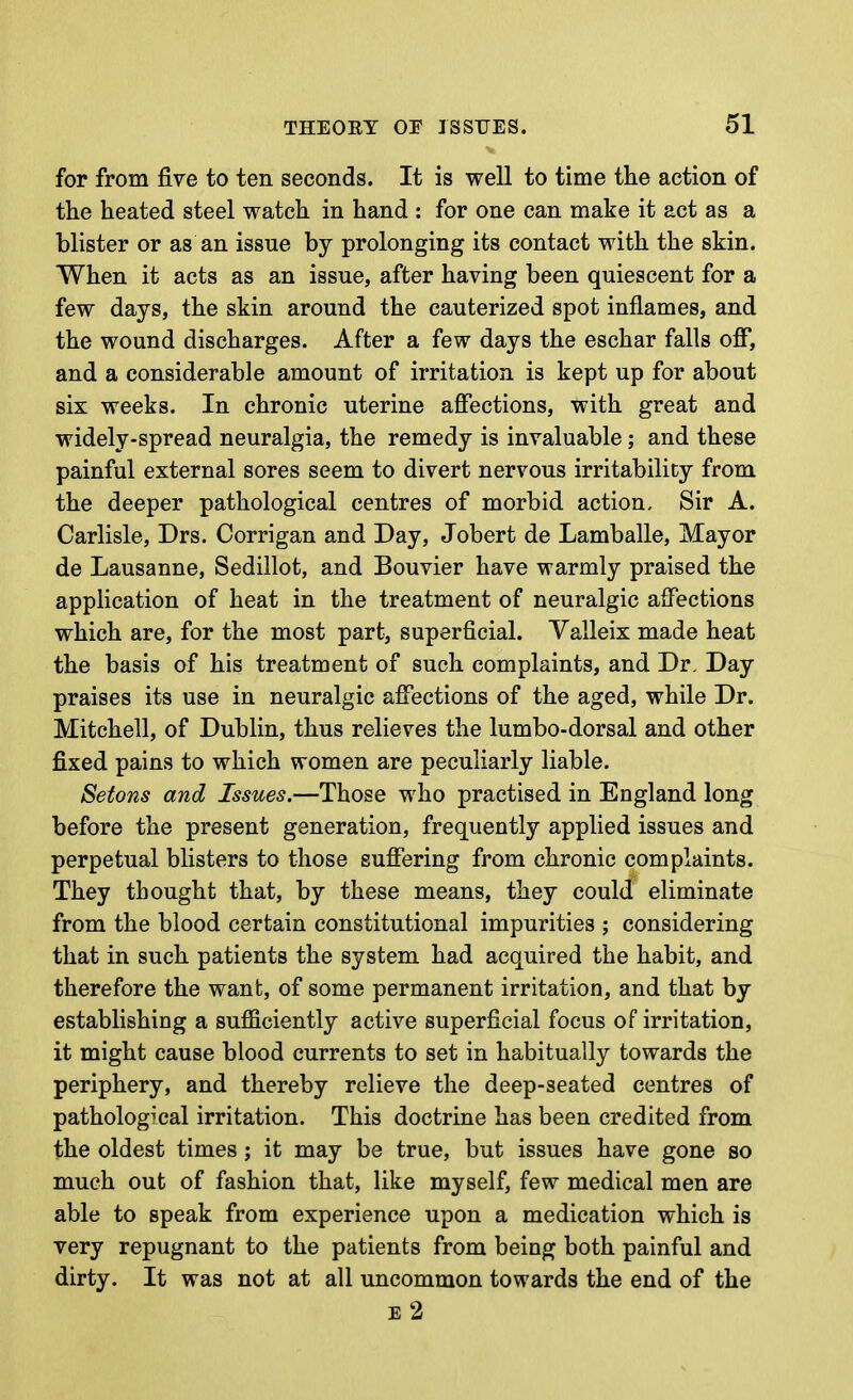 for from five to ten seconds. It is well to time tlie action of the heated steel watch in hand : for one can make it act as a blister or as an issue by prolonging its contact with the skin. When it acts as an issue, after having been quiescent for a few days, the skin around the cauterized spot inflames, and the wound discharges. After a few days the eschar falls off, and a considerable amount of irritation is kept up for about six weeks. In chronic uterine affections, with great and widely-spread neuralgia, the remedy is invaluable; and these painful external sores seem to divert nervous irritability from the deeper pathological centres of morbid action. Sir A. Carlisle, Drs. Corrigan and Day, Jobert de Lamballe, Mayor de Lausanne, Sedillot, and Bouvier have warmly praised the application of heat in the treatment of neuralgic affections which are, for the most part, superficial. Valleix made heat the basis of his treatment of such complaints, and Dr. Day praises its use in neuralgic affections of the aged, while Dr. Mitchell, of Dublin, thus relieves the lumbo-dorsal and other fixed pains to which women are peculiarly liable. Setons and Issues.—Those who practised in England long before the present generation, frequently applied issues and perpetual blisters to those suffering from chronic complaints. They thought that, by these means, they could eliminate from the blood certain constitutional impurities ; considering that in such patients the system had acquired the habit, and therefore the want, of some permanent irritation, and that by establishing a sufficiently active superficial focus of irritation, it might cause blood currents to set in habitually towards the periphery, and thereby relieve the deep-seated centres of pathological irritation. This doctrine has been credited from the oldest times; it may be true, but issues have gone so much out of fashion that, like myself, few medical men are able to speak from experience upon a medication which is very repugnant to the patients from being both painful and dirty. It was not at all uncommon towards the end of the e2