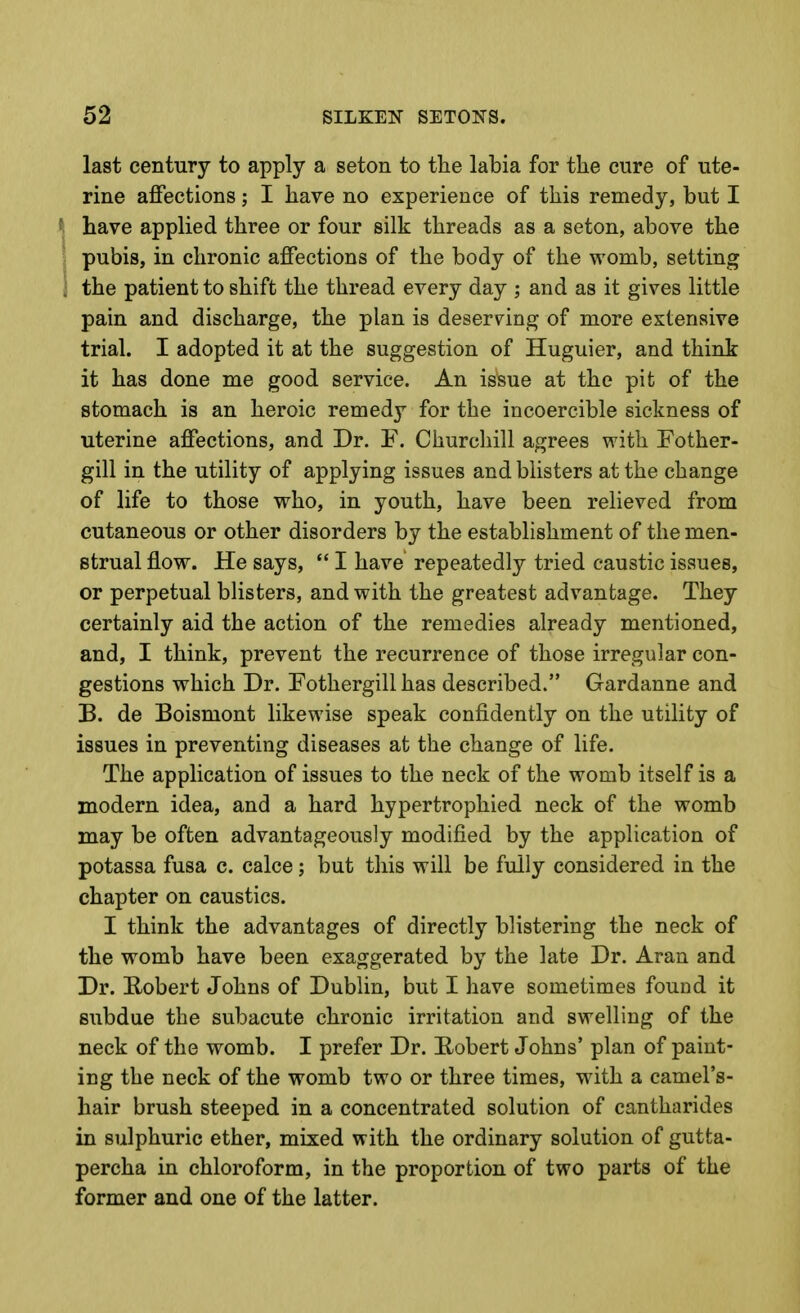 last century to apply a seton to the labia for the cure of ute- rine affections; I have no experience of this remedy, but I f have applied three or four silk threads as a seton, above the : pubis, in chronic affections of the body of the womb, setting 1 the patient to shift the thread every day ; and as it gives little pain and discharge, the plan is deserving of more extensive trial. I adopted it at the suggestion of Huguier, and think it has done me good service. An is*sue at the pit of the stomach is an heroic remedy for the incoercible sickness of uterine affections, and Dr. F. Churchill agrees with Fother- gill in the utility of applying issues and blisters at the change of life to those who, in youth, have been relieved from cutaneous or other disorders by the establishment of the men- strual flow. He says,  I have repeatedly tried caustic issues, or perpetual blisters, and with the greatest advantage. They certainly aid the action of the remedies already mentioned, and, I think, prevent the recurrence of those irregular con- gestions which Dr. Fothergill has described. Gardanne and B. de Boismont likewise speak confidently on the utility of issues in preventing diseases at the change of life. The application of issues to the neck of the womb itself is a modern idea, and a hard hypertrophied neck of the womb may be often advantageously modified by the application of potassa fusa c. calce; but this will be fully considered in the chapter on caustics. I think the advantages of directly blistering the neck of the womb have been exaggerated by the late Dr. Aran and Dr. Robert Johns of Dublin, but I have sometimes found it subdue the subacute chronic irritation and swelling of the neck of the womb. I prefer Dr. Robert Johns' plan of paint- ing the neck of the womb two or three times, with a camel's- hair brush steeped in a concentrated solution of cantharides in sulphuric ether, mixed with the ordinary solution of gutta- percha in chloroform, in the proportion of two parts of the former and one of the latter.