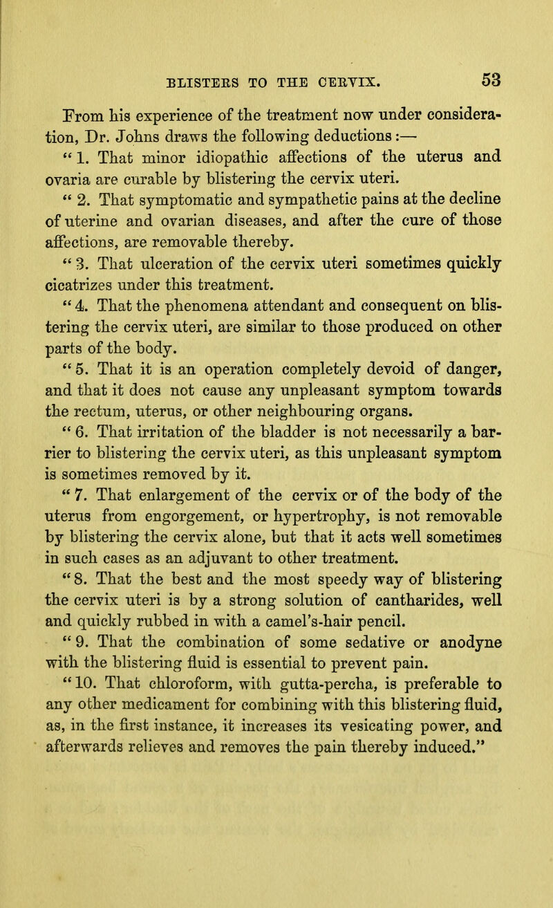 From his experience of the treatment now under considera- tion, Dr. Johns draws the following deductions:—  1. That minor idiopathic affections of the uterus and ovaria are curable by blistering the cervix uteri. *' 2. That symptomatic and sympathetic pains at the decline of uterine and ovarian diseases, and after the cure of those affections, are removable thereby.  3. That ulceration of the cervix uteri sometimes quickly cicatrizes under this treatment.  4. That the phenomena attendant and consequent on blis- tering the cervix uteri, are similar to those produced on other parts of the body.  5. That it is an operation completely devoid of danger, and that it does not cause any unpleasant symptom towards the rectum, uterus, or other neighbouring organs.  6. That irritation of the bladder is not necessarily a bar- rier to blistering the cervix uteri, as this unpleasant symptom is sometimes removed by it.  7. That enlargement of the cervix or of the body of the uterus from engorgement, or hypertrophy, is not removable by blistering the cervix alone, but that it acts well sometimes in such cases as an adjuvant to other treatment.  8. That the best and the most speedy way of blistering the cervix uteri is by a strong solution of cantharides, well and quickly rubbed in with a camel's-hair pencil.  9. That the combination of some sedative or anodyne with the blistering fluid is essential to prevent pain.  10. That chloroform, with gutta-percha, is preferable to any other medicament for combining with this blistering fluid, as, in the first instance, it increases its vesicating power, and afterwards relieves and removes the pain thereby induced.