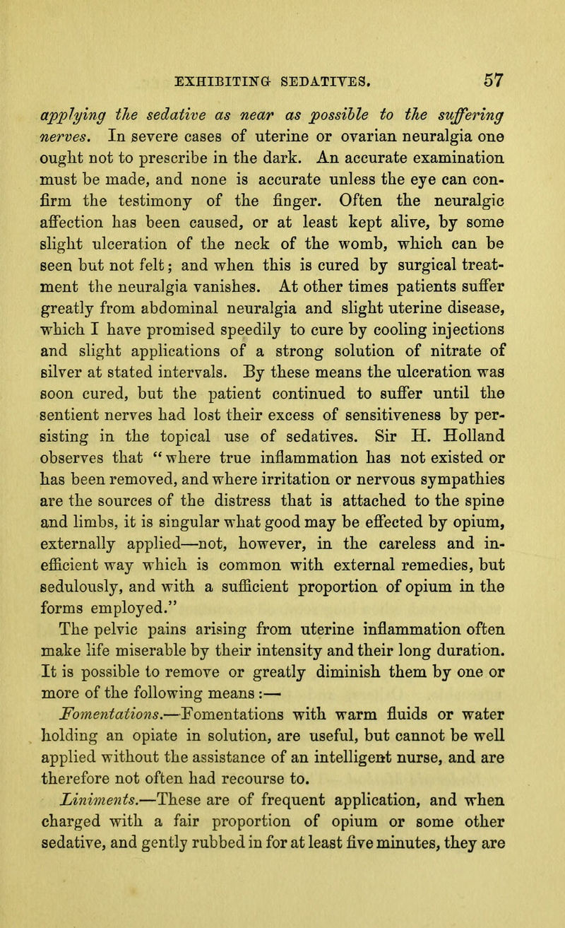 applying the sedative as near as possible to the suffering nerves. In severe cases of uterine or ovarian neuralgia one ought not to prescribe in the dark. An accurate examination must be made, and none is accurate unless the eye can con- firm the testimony of the finger. Often the neuralgic affection has been caused, or at least kept alive, by some slight ulceration of the neck of the womb, which can be seen but not felt; and when this is cured by surgical treat- ment the neuralgia vanishes. At other times patients suffer greatly from abdominal neuralgia and slight uterine disease, which I have promised speedily to cure by cooling injections and slight applications of a strong solution of nitrate of silver at stated intervals. By these means the ulceration was soon cured, but the patient continued to suffer until the sentient nerves had lost their excess of sensitiveness by per- sisting in the topical use of sedatives. Sir H. Holland observes that *' where true inflammation has not existed or has been removed, and where irritation or nervous sympathies are the sources of the distress that is attached to the spine and limbs, it is singular what good may be effected by opium, externally applied—not, however, in the careless and in- efficient way which is common with external remedies, but sedulously, and with a sufficient proportion of opium in the forms employed. The pelvic pains arising from uterine inflammation often make life miserable by their intensity and their long duration. It is possible to remove or greatly diminish them by one or more of the following means :— Fomentations.—Fomentations with warm fluids or water holding an opiate in solution, are useful, but cannot be well applied without the assistance of an intelligent nurse, and are therefore not often had recourse to. Liniments.—These are of frequent application, and when charged with a fair proportion of opium or some other sedative, and gently rubbed in for at least five minutes, they are