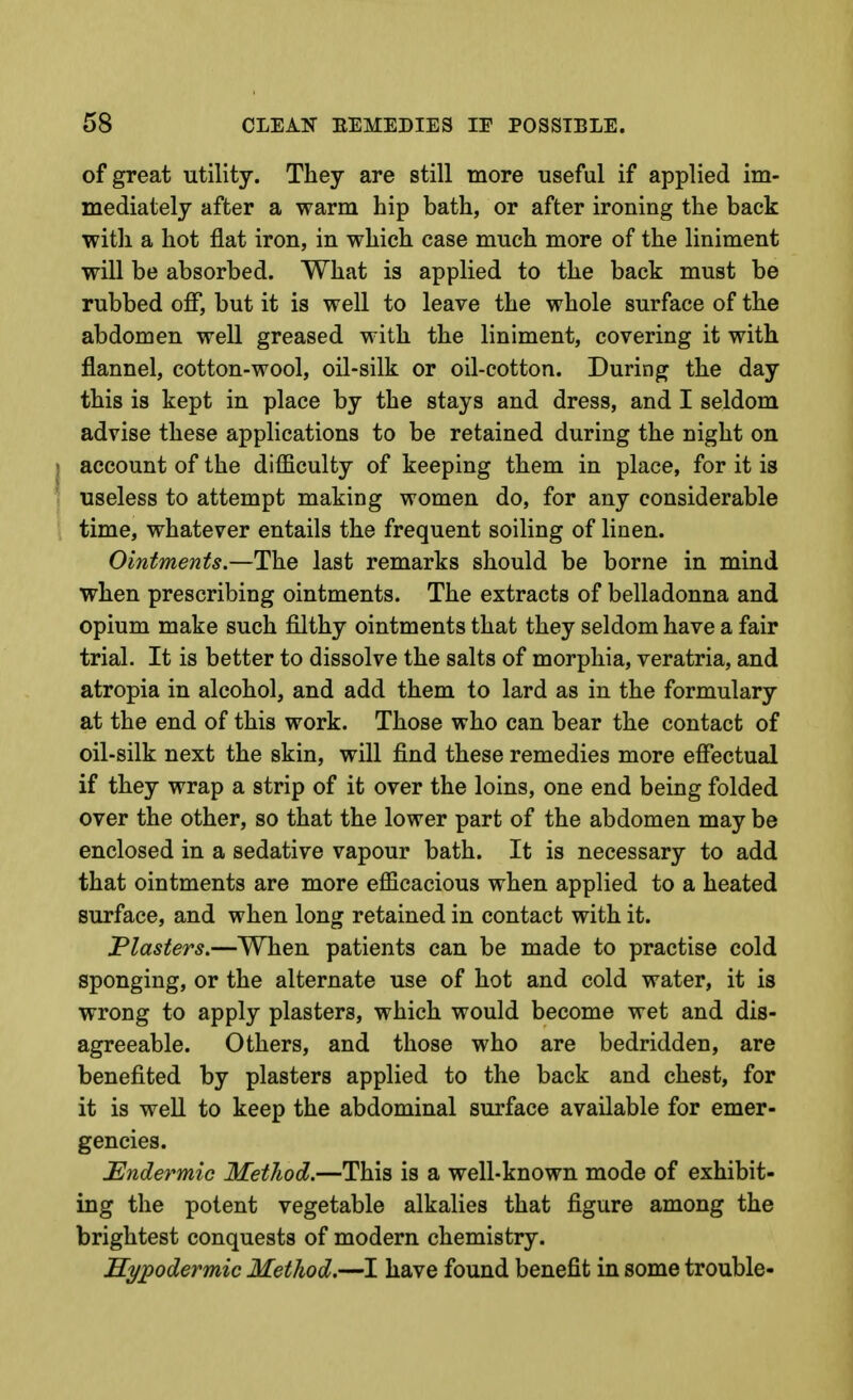 of great utility. They are still more useful if applied im- mediately after a warm hip bath, or after ironing the back witli a hot flat iron, in which case much more of the liniment will be absorbed. What is applied to the back must be rubbed off, but it is well to leave the whole surface of the abdomen well greased with the liniment, covering it with flannel, cotton-wool, oil-silk or oil-cotton. During the day this is kept in place by the stays and dress, and I seldom advise these applications to be retained during the night on account of the difficulty of keeping them in place, for it is useless to attempt making women do, for any considerable time, whatever entails the frequent soiling of linen. Ointments.—The last remarks should be borne in mind when prescribing ointments. The extracts of belladonna and opium make such filthy ointments that they seldom have a fair trial. It is better to dissolve the salts of morphia, veratria, and atropia in alcohol, and add them to lard as in the formulary at the end of this work. Those who can bear the contact of oil-silk next the skin, will find these remedies more effectual if they wrap a strip of it over the loins, one end being folded over the other, so that the lower part of the abdomen may be enclosed in a sedative vapour bath. It is necessary to add that ointments are more efficacious when applied to a heated surface, and when long retained in contact with it. Plasters.—When patients can be made to practise cold sponging, or the alternate use of hot and cold water, it is wrong to apply plasters, which would become wet and dis- agreeable. Others, and those who are bedridden, are benefited by plasters applied to the back and chest, for it is well to keep the abdominal surface available for emer- gencies. Undermic MetJiod.—This is a well-known mode of exhibit- ing the potent vegetable alkalies that figure among the brightest conquests of modern chemistry. Hypodermic Method.—I have found benefit in some trouble-