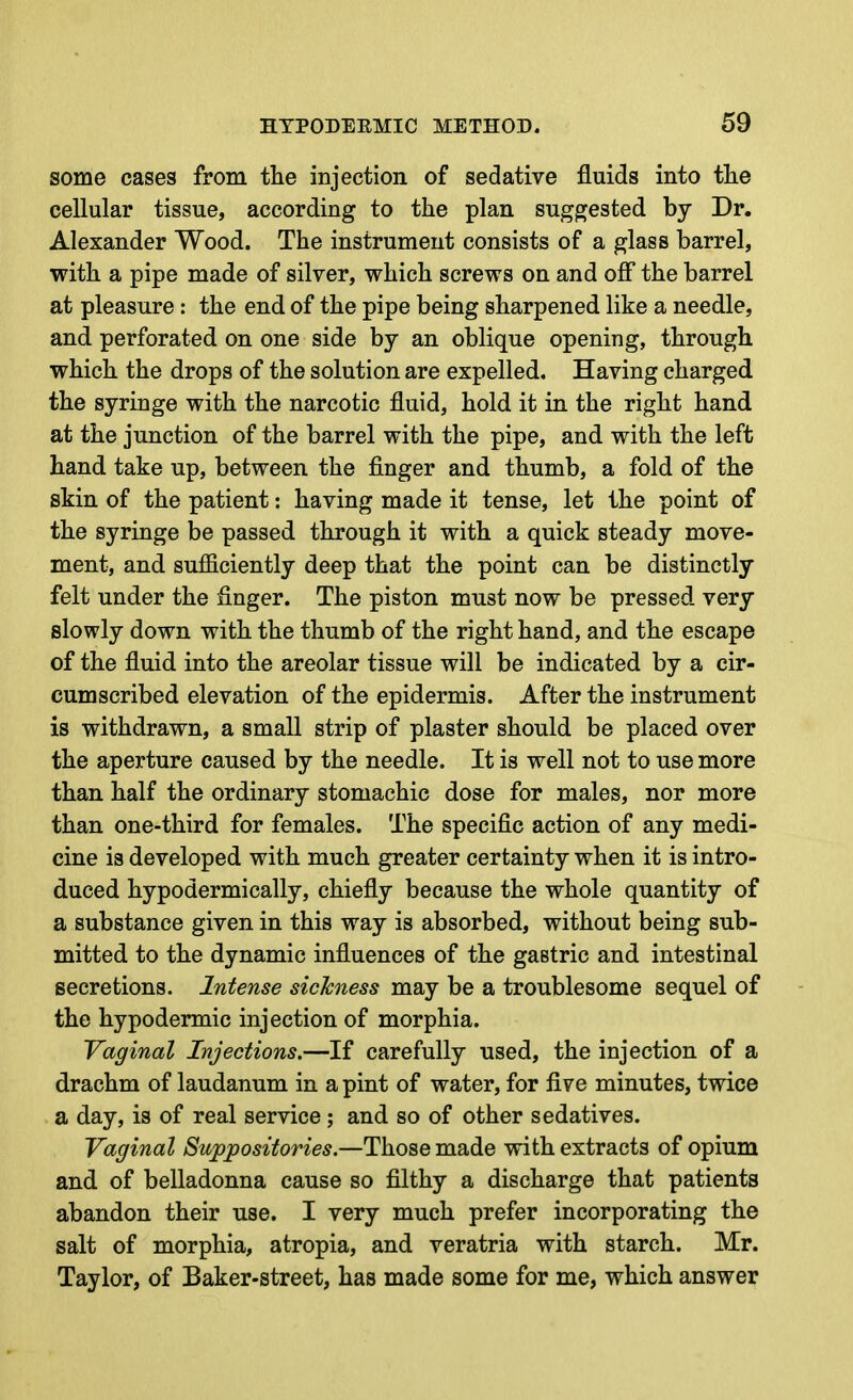 some cases from tlie injection of sedative fluids into the cellular tissue, according to the plan suggested by Dr. Alexander Wood. The instrument consists of a glass barrel, with a pipe made of silver, which screws on and off the barrel at pleasure : the end of the pipe being sharpened like a needle, and perforated on one side by an oblique opening, through which the drops of the solution are expelled. Having charged the syringe with the narcotic fluid, hold it in the right hand at the junction of the barrel with the pipe, and with the left hand take up, between the finger and thumb, a fold of the skin of the patient: having made it tense, let the point of the syringe be passed through it with a quick steady move- ment, and sufficiently deep that the point can be distinctly felt under the finger. The piston must now be pressed very slowly down with the thumb of the right hand, and the escape of the fluid into the areolar tissue will be indicated by a cir- cumscribed elevation of the epidermis. After the instrument is withdrawn, a small strip of plaster should be placed over the aperture caused by the needle. It is well not to use more than half the ordinary stomachic dose for males, nor more than one-third for females. The specific action of any medi- cine is developed with much greater certainty when it is intro- duced hypodermically, chiefly because the whole quantity of a substance given in this way is absorbed, without being sub- mitted to the dynamic influences of the gastric and intestinal secretions. Intense sickness may be a troublesome sequel of the hypodermic injection of morphia. Vaginal Injections.—If carefully used, the injection of a drachm of laudanum in a pint of water, for five minutes, twice a day, is of real service; and so of other sedatives. Vaginal Suppositories.—Those made with extracts of opium and of belladonna cause so filthy a discharge that patients abandon their use. I very much prefer incorporating the salt of morphia, atropia, and veratria with starch. Mr. Taylor, of Baker-street, has made some for me, which answer