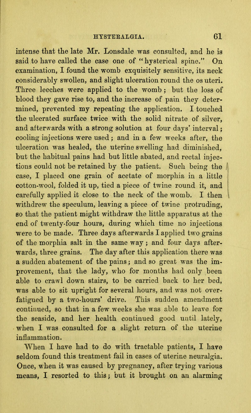 intense tliat the late Mr. Lonsdale was consulted, and he is said to have called the case one of hysterical spine. On examination, I found the womb exquisitely sensitive, its neck considerably swollen, and slight ulceration round the os uteri. Three leeches were applied to the womb ; but the loss of blood they gave rise to, and the increase of pain they deter- mined, prevented my repeating the application. I touched the ulcerated surface twice with the solid nitrate of silver, and afterwards with a strong solution at four days' interval; cooling injections were used; and in a few weeks after, the ulceration was healed, the uterine swelling had diminished, but the habitual pains had but little abated, and rectal injec- tions could not be retained by the patient. Such being the ,1 case, I placed one grain of acetate of morphia in a little i cotton-wool, folded it up, tied a piece of twine round it, and \ carefully applied it close to the neck of the womb. I then \ withdrew the speculum, leaving a piece of twine protruding, 80 that the patient might withdraw the little apparatus at the end of twenty-four hours, during which time no injections were to be made. Three days afterwards I applied two grains of the morphia salt in the same way ; and four days after- wards, three grains. The day after this application there was a sudden abatement of the pains; and so great was the im- provement, that the lady, who for months had only been able to crawl down stairs, to be carried back to her bed, was able to sit upright for several hours, and was not over- fatigued by a two-hours' drive. This sudden amendment contiuued, so that in a few weeks she was able to leave for the seaside, and her health continued good until lately, when I was consulted for a slight return of the uterine inflammation. AVhen I have had to do with tractable patients, I have seldom found this treatment fail in cases of uterine neuralgia. Once, when it was caused by pregnancy, after trying various means, I resorted to this; but it brought on an alarming