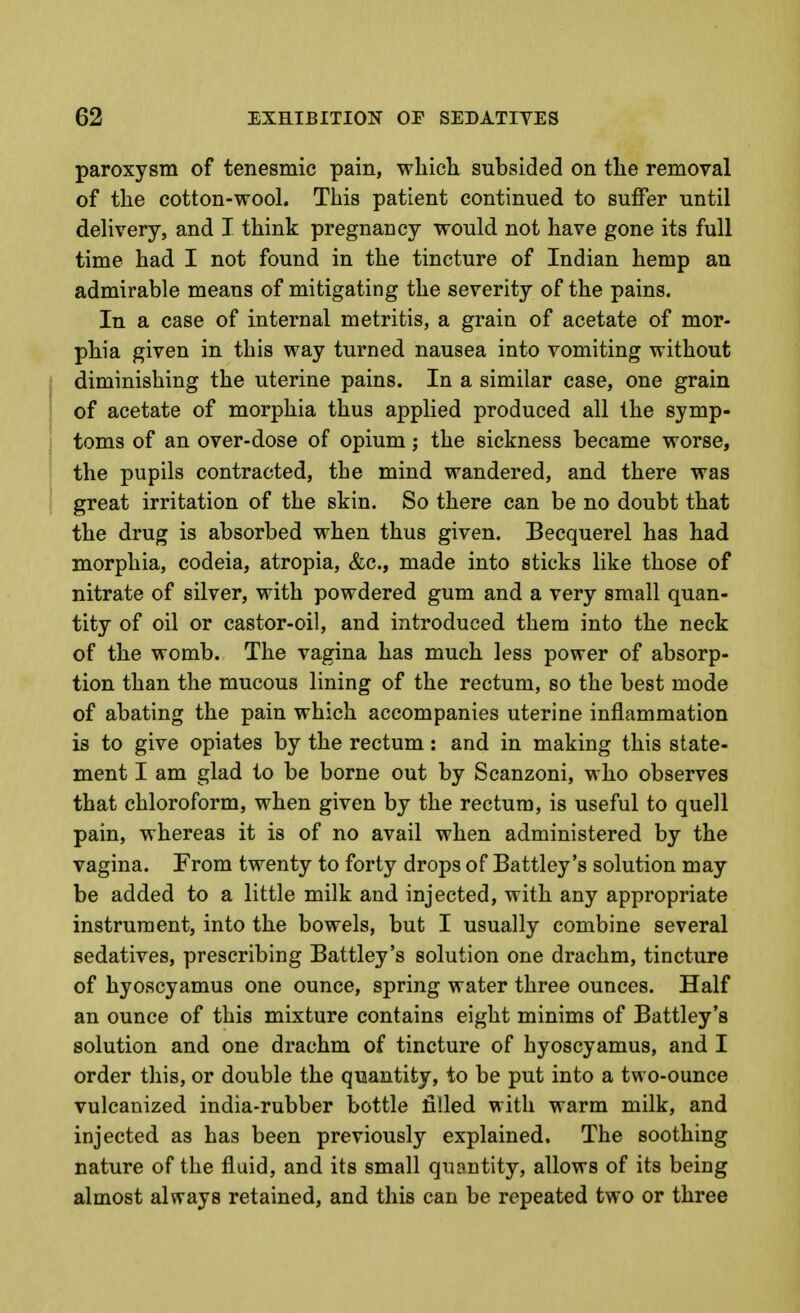 paroxysm of tenesmic pain, which subsided on the removal of the cotton-wool. This patient continued to suffer until delivery, and I think pregnancy would not have gone its full time had I not found in the tincture of Indian hemp an admirable means of mitigating the severity of the pains. In a case of internal metritis, a grain of acetate of mor- phia given in this way turned nausea into vomiting without I diminishing the uterine pains. In a similar case, one grain i of acetate of morphia thus applied produced all the symp- ; toms of an over-dose of opium; the sickness became worse, : the pupils contracted, the mind wandered, and there was great irritation of the skin. So there can be no doubt that the drug is absorbed when thus given. Becquerel has had morphia, codeia, atropia, &c., made into sticks like those of nitrate of silver, with powdered gum and a very small quan- tity of oil or castor-oil, and introduced them into the neck of the womb. The vagina has much less power of absorp- tion than the mucous lining of the rectum, so the best mode of abating the pain which accompanies uterine inflammation is to give opiates by the rectum: and in making this state- ment I am glad to be borne out by Scanzoni, who observes that chloroform, when given by the rectum, is useful to quell pain, whereas it is of no avail when administered by the vagina. From twenty to forty drops of Battley's solution may be added to a little milk and injected, with any appropriate instrument, into the bowels, but I usually combine several sedatives, prescribing Battley's solution one drachm, tincture of hyoscyamus one ounce, spring water three ounces. Half an ounce of this mixture contains eight minims of Battley's solution and one drachm of tincture of hyoscyamus, and I order this, or double the quantity, to be put into a two-ounce vulcanized india-rubber bottle filled with warm milk, and injected as has been previously explained. The soothing nature of the fluid, and its small quantity, allows of its being almost always retained, and this can be repeated two or three