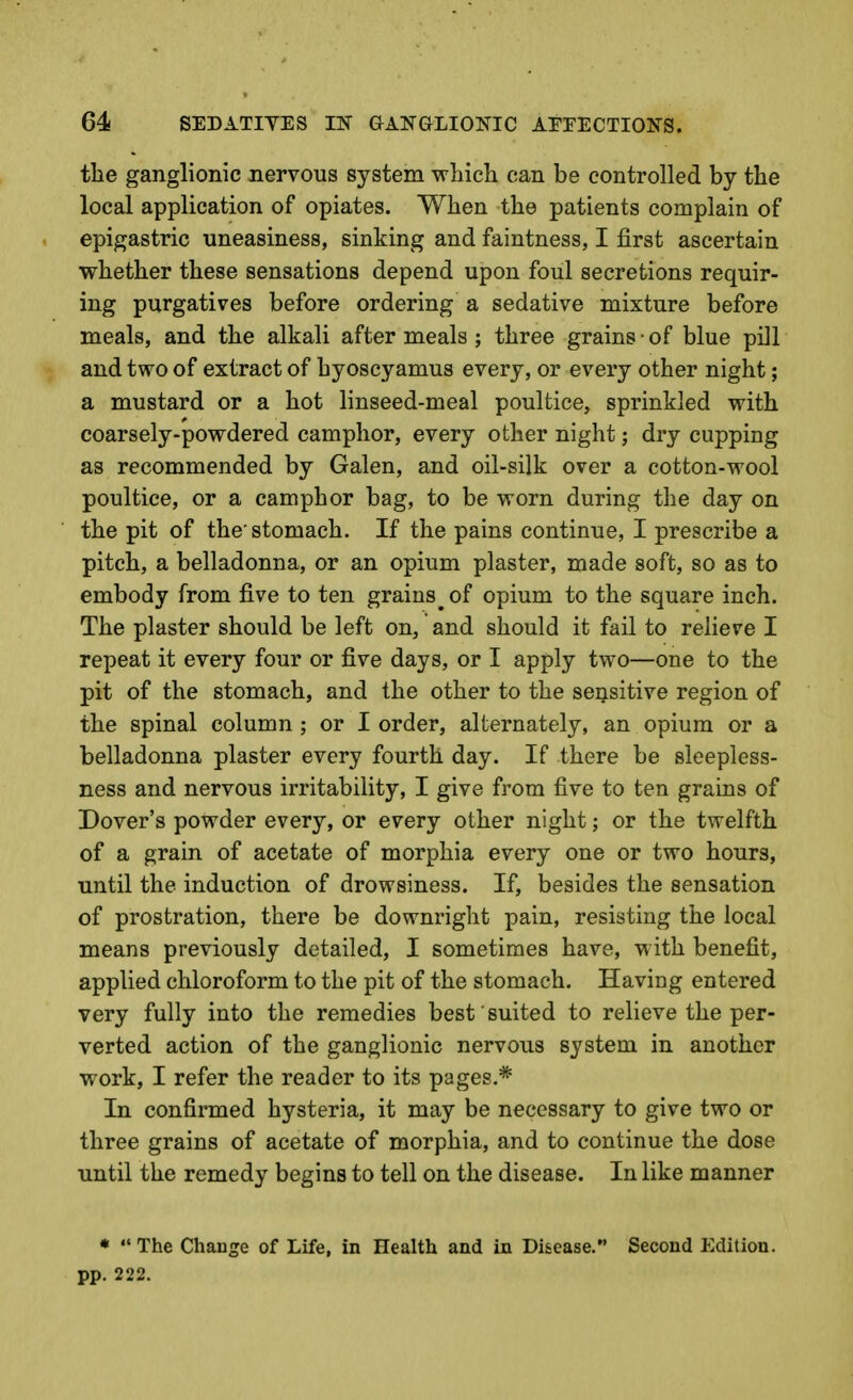 the ganglionic nervous system which can be controlled by the local application of opiates. When the patients complain of epigastric uneasiness, sinking and faintness, I first ascertain whether these sensations depend upon foul secretions requir- ing purgatives before ordering a sedative mixture before meals, and the alkali after meals ; three grains • of blue pill and two of extract of hyoscyamus every, or every other night; a mustard or a hot linseed-meal poultice, sprinkled with coarsely-powdered camphor, every other night; dry cupping as recommended by Galen, and oil-silk over a cotton-wool poultice, or a camphor bag, to be worn during the day on the pit of the'stomach. If the pains continue, I prescribe a pitch, a belladonna, or an opium plaster, made soft, so as to embody from five to ten grains of opium to the square inch. The plaster should be left on, and should it fail to relieve I repeat it every four or five days, or I apply two—one to the pit of the stomach, and the other to the sensitive region of the spinal column ; or I order, alternately, an opium or a belladonna plaster every fourth day. If there be sleepless- ness and nervous irritability, I give from five to ten grains of Dover's powder every, or every other night; or the twelfth of a grain of acetate of morphia every one or two hours, until the induction of drowsiness. If, besides the sensation of prostration, there be downright pain, resisting the local means previously detailed, I sometimes have, M'ith benefit, applied chloroform to the pit of the stomach. Having entered very fully into the remedies best suited to relieve the per- verted action of the ganglionic nervous system in another work, I refer the reader to its pages.* In confirmed hysteria, it may be necessary to give two or three grains of acetate of morphia, and to continue the dose until the remedy begins to tell on the disease. In like manner *  The Change of Life, in Health and in Disease. Second Edition, pp. 222.