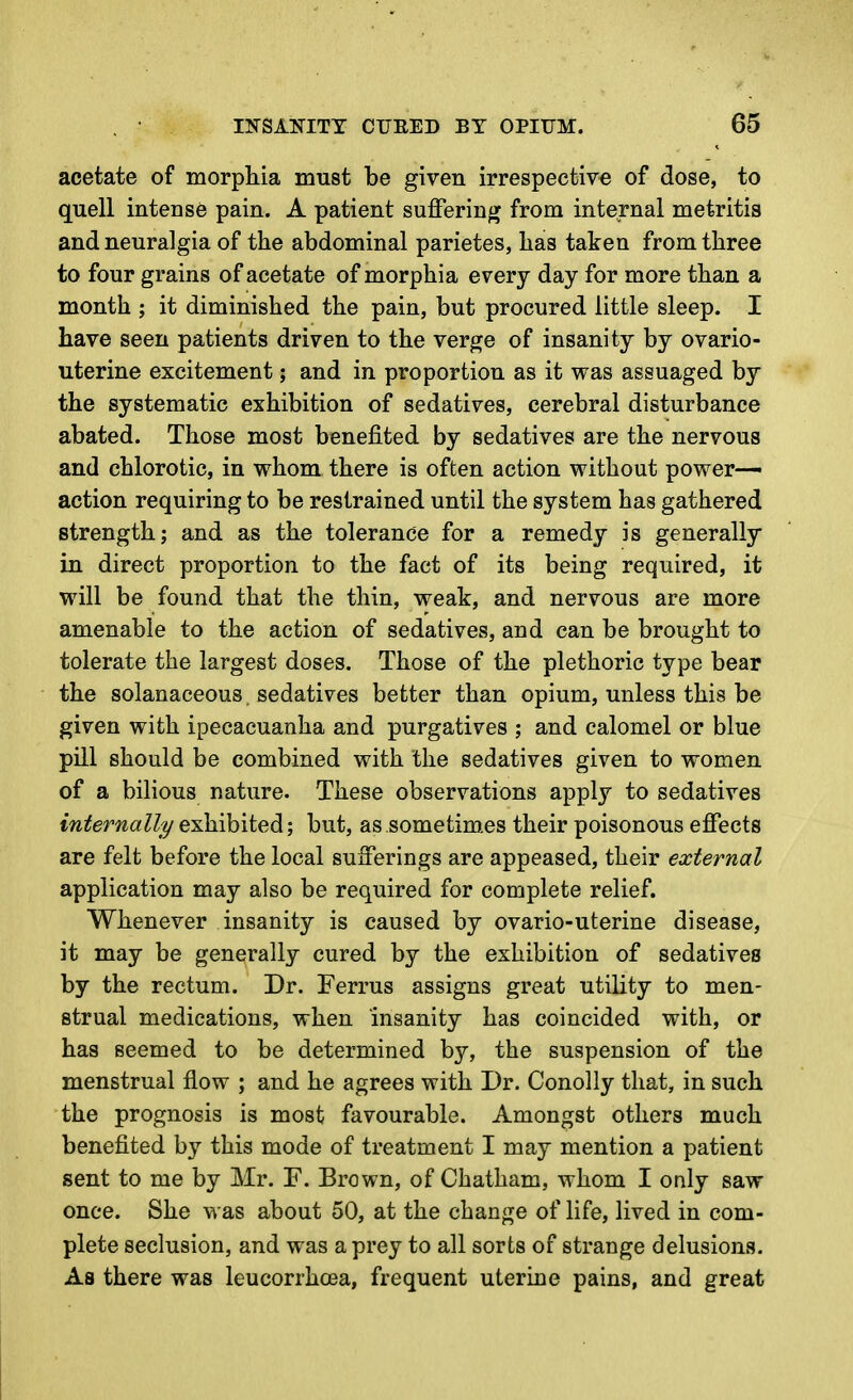 acetate of morphia must be given irrespective of dose, to quell intense pain. A patient suJOferinf^ from internal metritis and neuralgia of the abdominal parietes, has taken from three to four grains of acetate of morphia every day for more than a month ; it diminished the pain, but procured little sleep. I have seen patients driven to the verge of insanity by ovario- uterine excitement; and in proportion as it was assuaged by the systematic exhibition of sedatives, cerebral disturbance abated. Those most benefited by sedatives are the nervous and chlorotic, in whom there is often action without power- action requiring to be restrained until the system has gathered strength; and as the tolerance for a remedy is generally in direct proportion to the fact of its being required, it will be found that the thin, weak, and nervous are more amenable to the action of sedatives, and can be brought to tolerate the largest doses. Those of the plethoric type bear the solanaceous, sedatives better than opium, unless this be given with ipecacuanha and purgatives ; and calomel or blue pill should be combined with the sedatives given to women of a bilious nature. These observations apply to sedatives internally exhibited; but, as sometim.es their poisonous effects are felt before the local sufferings are appeased, their external application may also be required for complete relief. Whenever insanity is caused by ovario-uterine disease, it may be generally cured by the exhibition of sedatives by the rectum. Dr. Ferrus assigns great utility to men- strual medications, when insanity has coincided with, or has seemed to be determined by, the suspension of the menstrual flow ; and he agrees with Dr. Conolly that, in such the prognosis is most favourable. Amongst others much benefited by this mode of treatment I may mention a patient sent to me by Mr. F. Brown, of Chatham, whom I only saw once. She was about 50, at the change of life, lived in com- plete seclusion, and was a prey to all sorts of strange delusions. As there was leucorrhoea, frequent uterine pains, and great