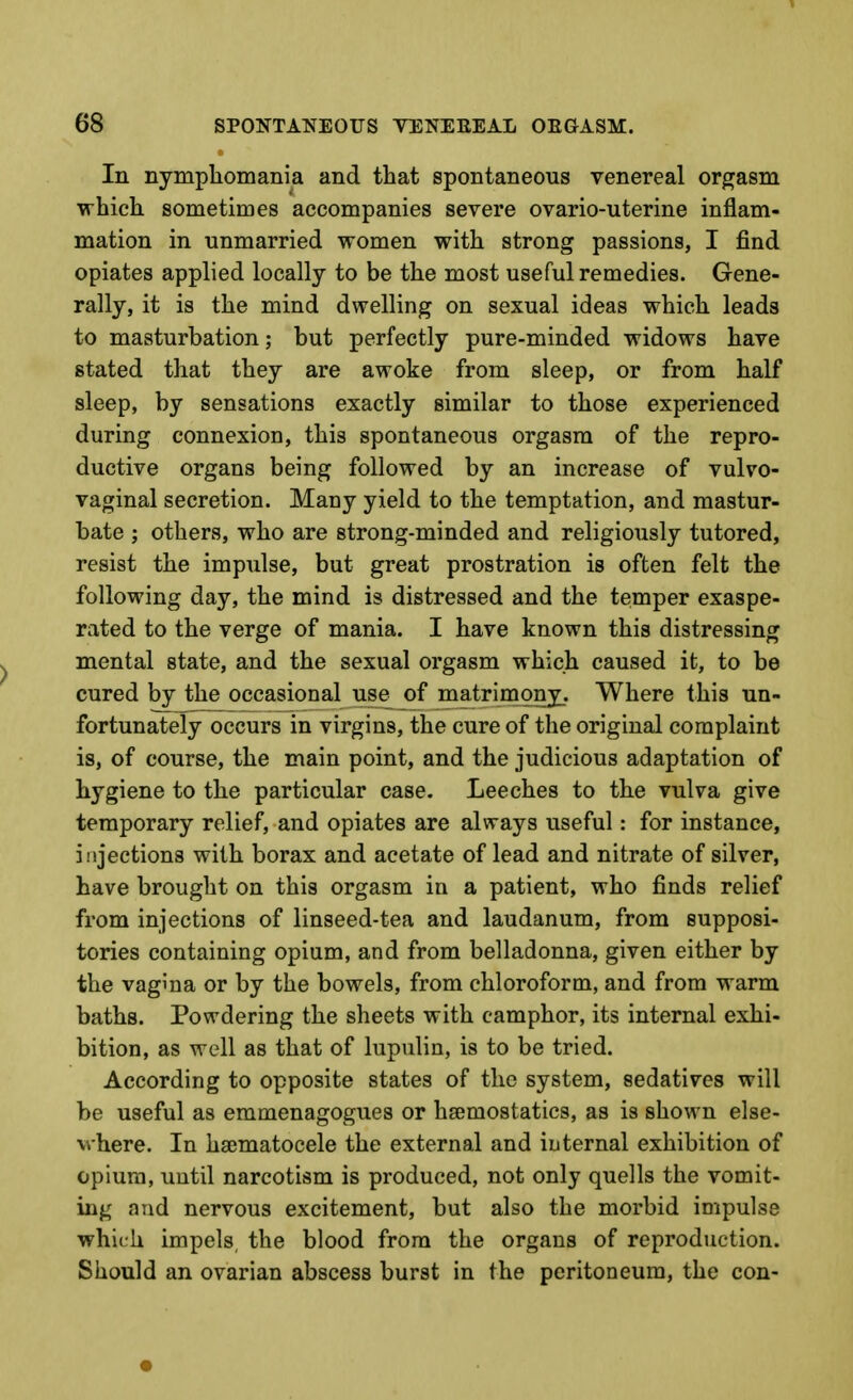 In nymphomania and that spontaneous venereal orgasm which sometimes accompanies severe ovario-uterine inflam- mation in unmarried women with strong passions, I find opiates applied locally to be the most useful remedies. Gene- rally, it is the mind dwelling on sexual ideas which leads to masturbation; but perfectly pure-minded widows have stated that they are awoke from sleep, or from half sleep, by sensations exactly similar to those experienced during connexion, this spontaneous orgasm of the repro- ductive organs being followed by an increase of vulvo- vaginal secretion. Many yield to the temptation, and mastur- bate ; others, who are strong-minded and religiously tutored, resist the impulse, but great prostration is often felt the following day, the mind is distressed and the temper exaspe- rated to the verge of mania. I have known this distressing mental state, and the sexual orgasm which caused it, to be cured by the occasional use of matrimony. Where this un- fortunately occurs in virgins, the cure of the original complaint is, of course, the main point, and the judicious adaptation of hygiene to the particular case. Leeches to the vulva give temporary relief, and opiates are always useful: for instance, injections with borax and acetate of lead and nitrate of silver, have brought on this orgasm in a patient, who finds relief from injections of linseed-tea and laudanum, from supposi- tories containing opium, and from belladonna, given either by the vagina or by the bowels, from chloroform, and from warm baths. Powdering the sheets with camphor, its internal exhi- bition, as well as that of lupulin, is to be tried. According to opposite states of the system, sedatives will be useful as emmenagogues or hgemostatics, as is shown else- where. In hajmatocele the external and internal exhibition of opium, until narcotism is produced, not only quells the vomit- ing and nervous excitement, but also the morbid impulse which impels, the blood from the organs of reproduction. Should an ovarian abscess burst in the peritoneum, the con-