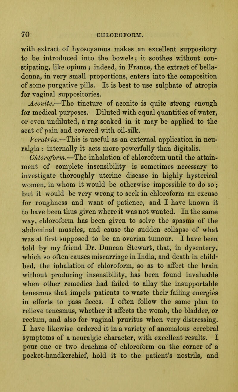 with extract of hyoscyamus makes an excellent suppository to be introduced into the bowels; it soothes without con- stipating, like opium ; indeed, in France, the extract of bella- donna, in very small proportions, enters into the composition of some purgative pills. It is best to use sulphate of atropia for vaginal suppositories. Aconite.—The tincture of aconite is quite strong enough for medical purposes. Diluted with equal quantities of water, or even undiluted, a rag soaked in it may be applied to the seat of pain and covered with oil-silk. Veratria.—This is useful as an external application in neu- ralgia : internally it acts more powerfully than digitalis. Chloroform.—The inhalation of chloroform until the attain- ment of complete insensibility is sometimes necessary to investigate thoroughly uterine disease in highly hysterical women, in whom it would be otherwise impossible to do so; but it would be very wrong to seek in chloroform an excuse for roughness and want of patience, and I have known it to have been thus given where it was not wanted. In the same way, chloroform has been given to solve the spasms of the abdominal muscles, and cause the sudden collapse of what was at first supposed to be an ovarian tumour. I have been told by my friend Dr. Duncan Stewart, that, in dysentery, which so often causes miscarriage in India, and death in child- bed, the inhalation of chloroform, so as to affect the brain without producing insensibility, has been found invaluable when other remedies had failed to allay the insupportable tenesmus that impels patients to waste their failing energies in efforts to pass faeces. I often follow the same plan to relieve tenesmus, whether it affects the womb, the bladder, or rectum, and also for vaginal pruritus when very distressing. I have likewise ordered it in a variety of anomalous cerebral symptoms of a neuralgic character, with excellent results. I pour one or two drachms of chloroform on the corner of a pocket-handkerchief, hold it to the patient's nostrils, and