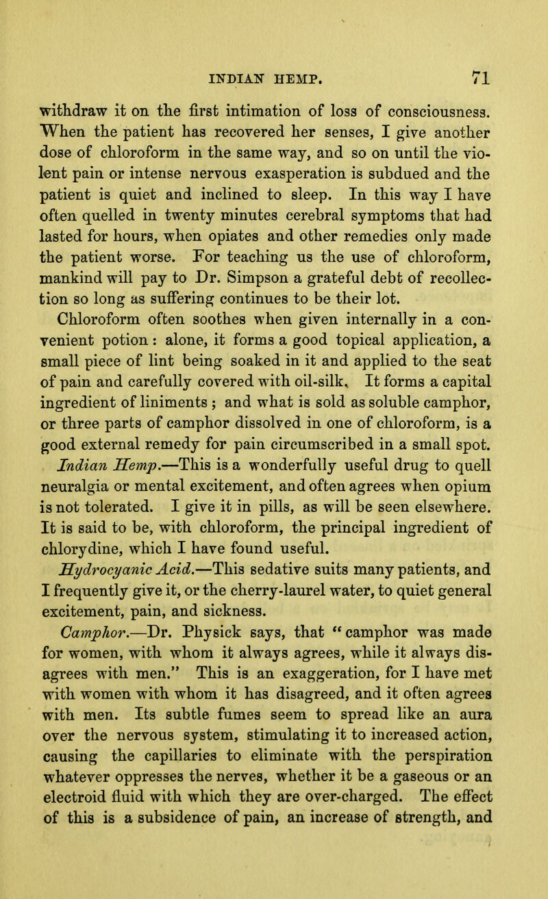 withdraw it on tlie first intimation of loss of consciousness. When the patient has recovered her senses, I give another dose of chloroform in the same way, and so on until the vio- lent pain or intense nervous exasperation is subdued and the patient is quiet and inclined to sleep. In this way I have often quelled in twenty minutes cerebral symptoms that had lasted for hours, when opiates and other remedies only made the patient worse. For teaching us the use of chloroform, mankind will pay to Dr. Simpson a grateful debt of recollec- tion so long as suffering continues to be their lot. Chloroform often soothes when given internally in a con- venient potion : alone, it forms a good topical application, a small piece of lint being soaked in it and applied to the seat of pain and carefully covered with oil-silk. It forms a capital ingredient of liniments ; and what is sold as soluble camphor, or three parts of camphor dissolved in one of chloroform, is a good external remedy for pain circumscribed in a small spot. Indian Hemp.—This is a wonderfully useful drug to quell neuralgia or mental excitement, and often agrees when opium is not tolerated. I give it in pills, as will be seen elsewhere. It is said to be, with chloroform, the principal ingredient of chlorydine, which I have found useful. Hydrocyanic Acid.—This sedative suits many patients, and I frequently give it, or the cherry-laurel water, to quiet general excitement, pain, and sickness. Camphor.—Dr. Physick says, that  camphor was made for women, with whom it always agrees, while it always dis- agrees with men. This is an exaggeration, for I have met with women with whom it has disagreed, and it often agrees with men. Its subtle fumes seem to spread like an aura over the nervous system, stimulating it to increased action, causing the capillaries to eliminate with the perspiration whatever oppresses the nerves, whether it be a gaseous or an electroid fluid with which they are over-charged. The effect of this is a subsidence of pain, an increase of strength, and