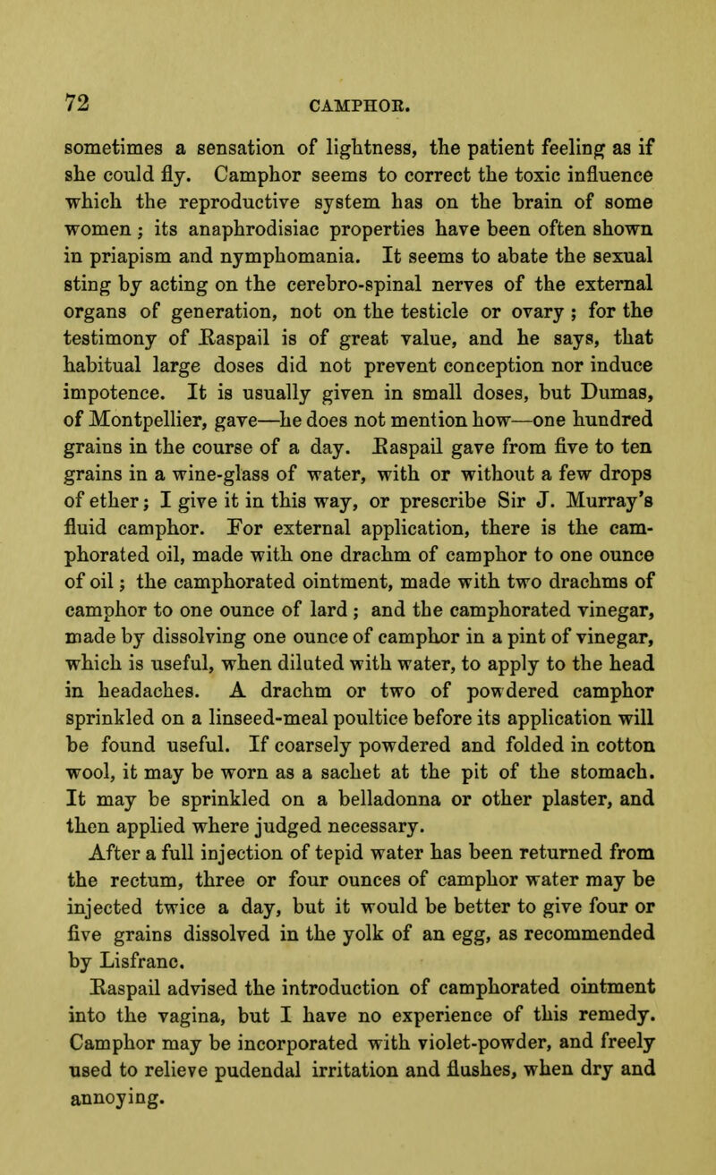 sometimes a sensation of lightness, the patient feeling as if she could fly. Camphor seems to correct the toxic influence which the reproductive system has on the brain of some women ; its anaphrodisiac properties have been often shown in priapism and nymphomania. It seems to abate the sexual sting by acting on the cerebro-spinal nerves of the external organs of generation, not on the testicle or ovary ; for the testimony of Baspail is of great value, and he says, that habitual large doses did not prevent conception nor induce impotence. It is usually given in small doses, but Dumas, of Montpellier, gave—^he does not mention how—one hundred grains in the course of a day. Easpail gave from five to ten grains in a wine-glass of water, with or without a few drops of ether; I give it in this way, or prescribe Sir J. Murray's fluid camphor. For external application, there is the cam- phorated oil, made with one drachm of camphor to one ounce of oil; the camphorated ointment, made with two drachms of camphor to one ounce of lard ; and the camphorated vinegar, made by dissolving one ounce of camphor in a pint of vinegar, which is useful, when diluted with water, to apply to the head in headaches. A drachm or two of powdered camphor sprinkled on a linseed-meal poultice before its application will be found useful. If coarsely powdered and folded in cotton wool, it may be worn as a sachet at the pit of the stomach. It may be sprinkled on a belladonna or other plaster, and then applied where judged necessary. After a full injection of tepid water has been returned from the rectum, three or four ounces of camphor water may be injected twice a day, but it would be better to give four or five grains dissolved in the yolk of an egg, as recommended by Lisfranc, Easpail advised the introduction of camphorated ointment into the vagina, but I have no experience of this remedy. Camphor may be incorporated with violet-powder, and freely used to relieve pudendal irritation and flushes, when dry and annoying.