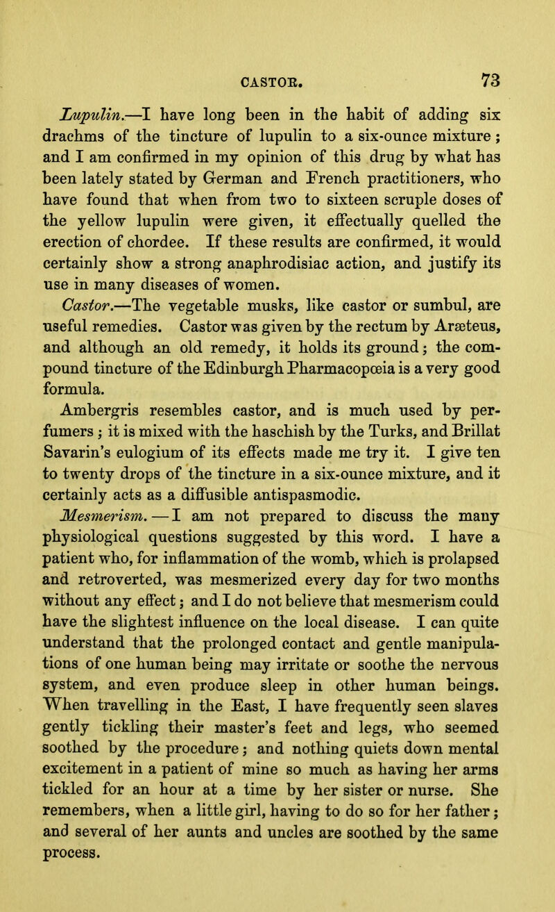 LupuUn.—have long been in the habit of adding six drachms of the tincture of lupulin to a six-ounce mixture; and I am confirmed in my opinion of this drug by what has been lately stated by German and French practitioners, who have found that when from two to sixteen scruple doses of the yellow lupulin were given, it effectually quelled the erection of chordee. If these results are confirmed, it would certainly show a strong anaphrodisiac action, and justify its use in many diseases of women. Castor.—The vegetable musks, like castor or sumbul, are useful remedies. Castor was given by the rectum by Arseteus, and although an old remedy, it holds its ground; the com- pound tincture of the Edinburgh Pharmacopoeia is a very good formula. Ambergris resembles castor, and is much used by per- fumers ; it is mixed with the haschish by the Turks, and Brillat Savarin's eulogium of its effects made me try it. I give ten to twenty drops of the tincture in a six-ounce mixture, and it certainly acts as a diffusible antispasmodic. Mesmerism.—I am not prepared to discuss the many physiological questions suggested by this word. I have a patient who, for inflammation of the womb, which is prolapsed and retroverted, was mesmerized every day for two months without any effect; and I do not believe that mesmerism could have the slightest influence on the local disease. I can quite understand that the prolonged contact and gentle manipula- tions of one human being may irritate or soothe the nervous system, and even produce sleep in other human beings. When travelling in the East, I have frequently seen slaves gently tickling their master's feet and legs, who seemed soothed by the procedure; and nothing quiets down mental excitement in a patient of mine so much as having her arms tickled for an hour at a time by her sister or nurse. She remembers, when a little girl, having to do so for her father; and several of her aunts and uncles are soothed by the same process.