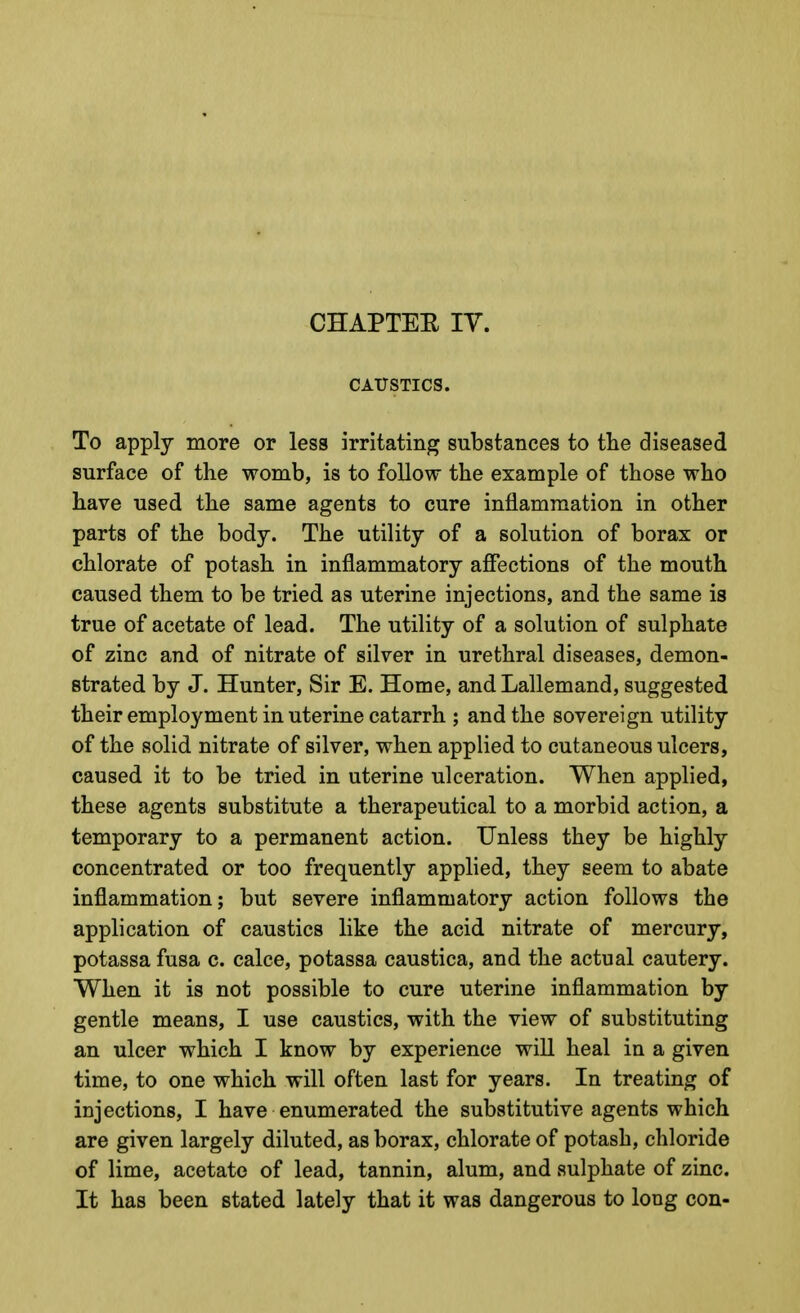 CHAPTER lY. CAUSTICS. To apply more or less irritating substances to tlie diseased surface of the womb, is to follow the example of those who have used the same agents to cure inflammation in other parts of the body. The utility of a solution of borax or chlorate of potash in inflammatory affections of the mouth caused them to be tried as uterine injections, and the same is true of acetate of lead. The utility of a solution of sulphate of zinc and of nitrate of silver in urethral diseases, demon- strated by J. Hunter, Sir E. Home, and Lallemand, suggested their employment in uterine catarrh ; and the sovereign utility of the solid nitrate of silver, when applied to cutaneous ulcers, caused it to be tried in uterine ulceration. When applied, these agents substitute a therapeutical to a morbid action, a temporary to a permanent action. Unless they be highly concentrated or too frequently applied, they seem to abate inflammation; but severe inflammatory action follows the application of caustics like the acid nitrate of mercury, potassa fusa c. calce, potassa caustica, and the actual cautery. When it is not possible to cure uterine inflammation by gentle means, I use caustics, with the view of substituting an ulcer which I know by experience will heal in a given time, to one which will often last for years. In treating of injections, I have enumerated the substitutive agents which are given largely diluted, as borax, chlorate of potash, chloride of lime, acetate of lead, tannin, alum, and sulphate of zinc. It has been stated lately that it was dangerous to long con-