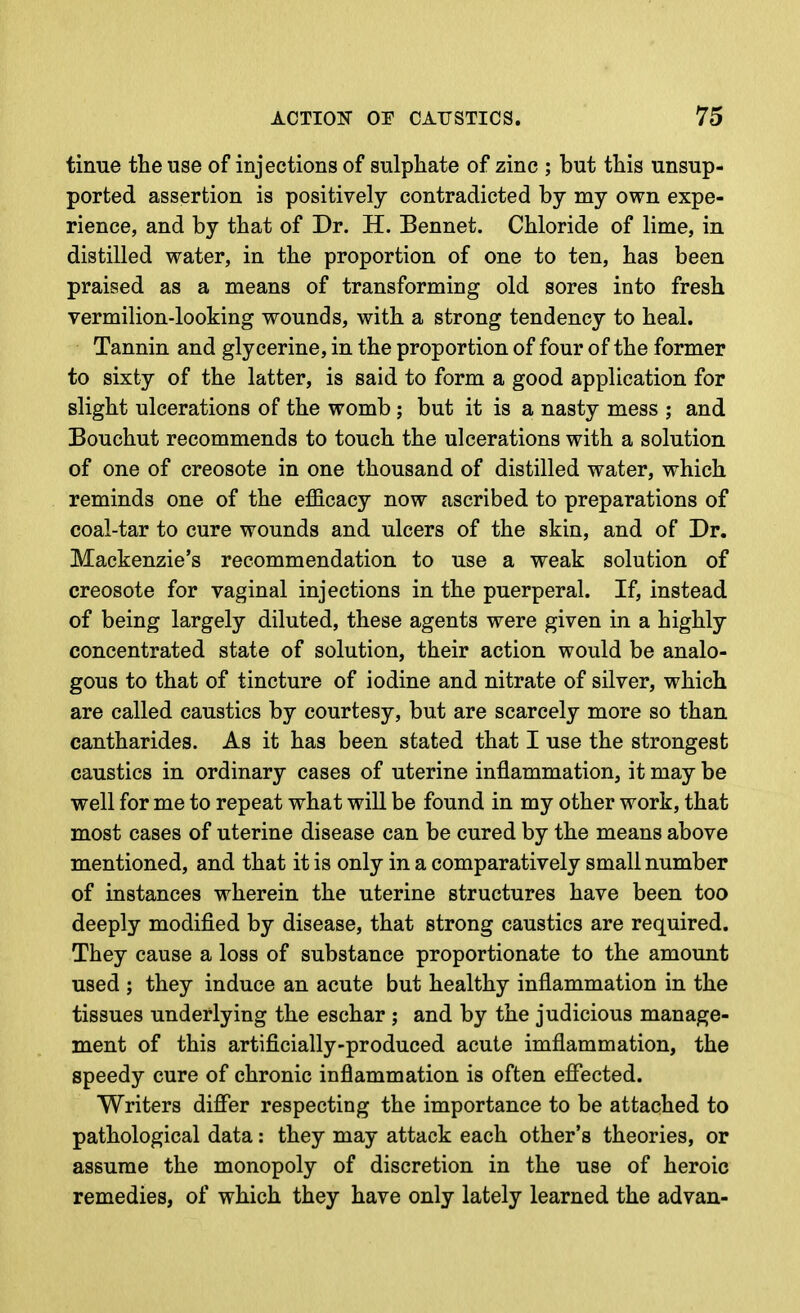 tinue the use of injections of sulphate of zinc ; but this unsup- ported assertion is positively contradicted by my own expe- rience, and by that of Dr. H. Bennet. Chloride of lime, in distilled water, in the proportion of one to ten, has been praised as a means of transforming old sores into fresh vermilion-looking wounds, with a strong tendency to heal. Tannin and glycerine, in the proportion of four of the former to sixty of the latter, is said to form a good application for slight ulcerations of the womb; but it is a nasty mess ; and Bouchut recommends to touch the ulcerations with a solution of one of creosote in one thousand of distilled water, which reminds one of the efficacy now ascribed to preparations of coal-tar to cure wounds and ulcers of the skin, and of Dr. Mackenzie's recommendation to use a weak solution of creosote for vaginal injections in the puerperal. If, instead of being largely diluted, these agents were given in a highly concentrated state of solution, their action would be analo- gous to that of tincture of iodine and nitrate of silver, which are called caustics by courtesy, but are scarcely more so than cantharides. As it has been stated that I use the strongest caustics in ordinary cases of uterine inflammation, it may be well for me to repeat what will be found in my other work, that most cases of uterine disease can be cured by the means above mentioned, and that it is only in a comparatively small number of instances wherein the uterine structures have been too deeply modified by disease, that strong caustics are required. They cause a loss of substance proportionate to the amount used ; they induce an acute but healthy inflammation in the tissues underlying the eschar ; and by the judicious manage- ment of this artificially-produced acute imflammation, the speedy cure of chronic inflammation is often effected. Writers differ respecting the importance to be attached to pathological data: they may attack each other's theories, or assume the monopoly of discretion in the use of heroic remedies, of which they have only lately learned the advan-