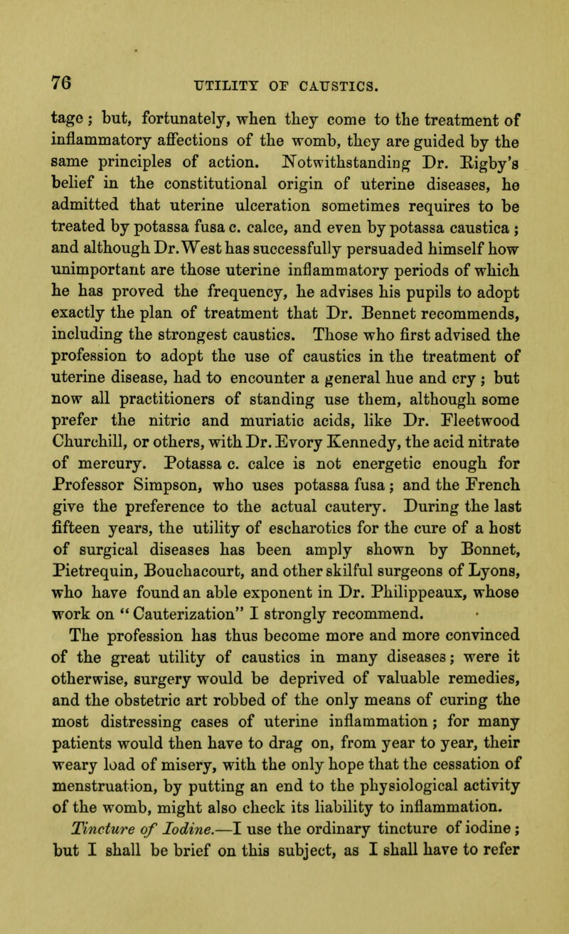 tage ; but, fortunately, when they come to the treatment of inflammatory affections of the womb, they are guided by the same principles of action. Notwithstanding Dr. Eigby's belief in the constitutional origin of uterine diseases, he admitted that uterine ulceration sometimes requires to be treated by potassa fusa c. calce, and even by potassa caustica ; and although Dr. West has successfully persuaded himself how unimportant are those uterine inflammatory periods of which he has proved the frequency, he advises his pupils to adopt exactly the plan of treatment that Dr. Bennet recommends, including the strongest caustics. Those who first advised the profession to adopt the use of caustics in the treatment of uterine disease, had to encounter a general hue and cry ; but now all practitioners of standing use them, although some prefer the nitric and muriatic acids, like Dr. Fleetwood Churchill, or others, with Dr. Evory Kennedy, the acid nitrate of mercury. Potassa c. calce is not energetic enough for Professor Simpson, who uses potassa fusa; and the French give the preference to the actual cautery. During the last fifteen years, the utility of escharotics for the cure of a host of surgical diseases has been amply shown by Bonnet, Pietrequin, Bouchacourt, and other skilful surgeons of Lyons, who have found an able exponent in Dr. Philippeaux, whose work on *' Cauterization I strongly recommend. The profession has thus become more and more convinced of the great utility of caustics in many diseases; were it otherwise, surgery would be deprived of valuable remedies, and the obstetric art robbed of the only means of curing the most distressing cases of uterine inflammation; for many patients would then have to drag on, from year to year, their weary load of misery, with the only hope that the cessation of menstruation, by putting an end to the physiological activity of the womb, might also check its liability to inflammation. Tincture of Iodine.—I use the ordinary tincture of iodine; but I shall be brief on this subject, as I shall have to refer