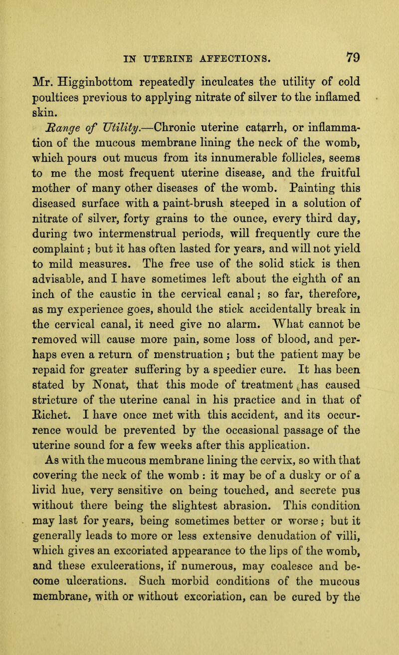 Mr. Higginbottom repeatedly inculcates the utility of cold poultices previous to applying nitrate of silver to tlie inflamed skin. Bange of Utility.—Chronic uterine catarrh, or inflamma- tion of the mucous membrane lining the neck of the womb, which pours out mucus from its innumerable follicles, seems to me the most frequent uterine disease, and the fruitful mother of many other diseases of the womb. Painting this diseased surface with a paint-brush steeped in a solution of nitrate of silver, forty grains to the ounce, every third day, during two intermenstrual periods, will frequently cure the complaint; but it has often lasted for years, and will not yield to mild measures. The free use of the solid stick is then advisable, and I have sometimes left about the eighth of an inch of the caustic in the cervical canal; so far, therefore, as my experience goes, should the stick accidentally break in the cervical canal, it need give no alarm. What cannot be removed will cause more pain, some loss of blood, and per- haps even a return of menstruation ; but the patient may be repaid for greater suffering by a speedier cure. It has been stated by Nonat, that this mode of treatment, has caused stricture of the uterine canal in his practice and in that of Eichet. I have once met with this accident, and its occur- rence would be prevented by the occasional passage of the uterine sound for a few weeks after this application. As with the mucous membrane lining the cervix, so with that covering the neck of the womb : it may be of a dusky or of a livid hue, very sensitive on being touched, and secrete pus without there being the slightest abrasion. This condition may last for years, being sometimes better or worse; but it generally leads to more or less extensive denudation of villi, which gives an excoriated appearance to the lips of the womb, and these exulcerations, if numerous, may coalesce and be- come ulcerations. Such morbid conditions of the mucous membrane, with or without excoriation, can be cured by the