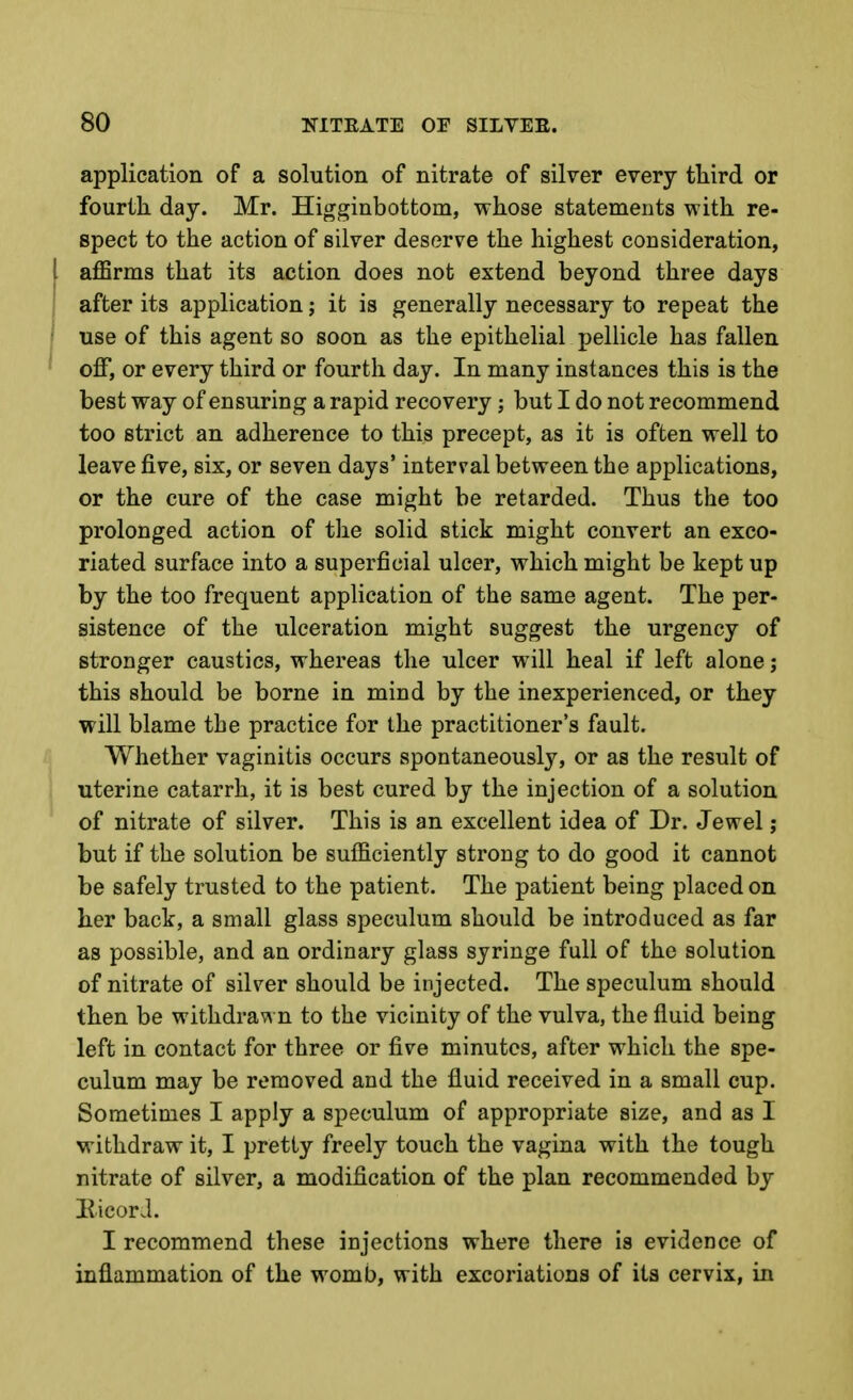 application of a solution of nitrate of silver every third or fourth day. Mr. Higginbottom, whose statements with re- spect to the action of silver deserve the highest consideration, I aflSrms that its action does not extend beyond three days I after its application; it is generally necessary to repeat the f use of this agent so soon as the epithelial pellicle has fallen ^ off, or every third or fourth day. In many instances this is the best way of ensuring a rapid recovery; but I do not recommend too strict an adherence to this precept, as it is often well to leave five, six, or seven days' interval between the applications, or the cure of the case might be retarded. Thus the too prolonged action of the solid stick might convert an exco- riated surface into a superficial ulcer, which might be kept up by the too frequent application of the same agent. The per- sistence of the ulceration might suggest the urgency of stronger caustics, whereas the ulcer will heal if left alone; this should be borne in mind by the inexperienced, or they will blame the practice for the practitioner's fault. Whether vaginitis occurs spontaneously, or as the result of uterine catarrh, it is best cured by the injection of a solution of nitrate of silver. This is an excellent idea of Dr. Jewel; but if the solution be sufficiently strong to do good it cannot be safely trusted to the patient. The patient being placed on her back, a small glass speculum should be introduced as far as possible, and an ordinary glass syringe full of the solution of nitrate of silver should be injected. The speculum should then be withdrawn to the vicinity of the vulva, the fluid being left in contact for three or five minutes, after which the spe- culum may be removed and the fluid received in a small cup. Sometimes I apply a speculum of appropriate size, and as I withdraw it, I pretty freely touch the vagina with the tough nitrate of silver, a modification of the plan recommended by BicorJ. I recommend these injections where there is evidence of inflammation of the womb, with excoriations of its cervix, in