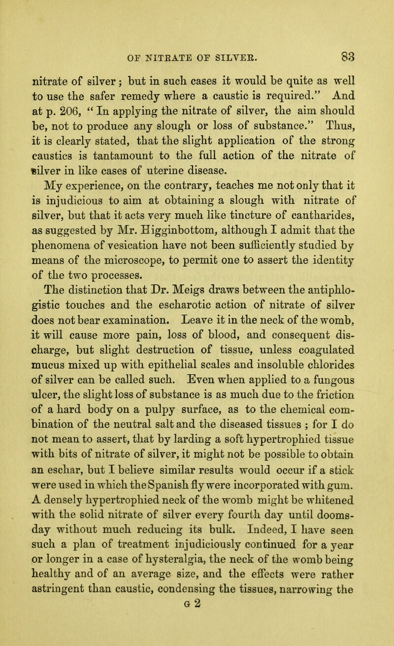 nitrate of silver ; but in such cases it would be quite as well to use the safer remedy where a caustic is required. And at p. 206,  In applying the nitrate of silver, the aim should be, not to produce any slough or loss of substance. Thus, it is clearly stated, that the slight application of the strong caustics is tantamount to the full action of the nitrate of silver in like cases of uterine disease. My experience, on the contrary, teaches me not only that it is injudicious to aim at obtaining a slough with nitrate of silver, but that it acts very much like tincture of cantharides, as suggested by Mr. Higginbottom, although I admit that the phenomena of vesication have not been sufficiently studied by means of the microscope, to permit one to assert the identity of the two processes. The distinction that Dr. Meigs draws between the antiphlo- gistic touches and the escharotic action of nitrate of silver does not bear examination. Leave it in the neck of the womb, it will cause more pain, loss of blood, and consequent dis- charge, but slight destruction of tissue, unless coagulated mucus mixed up with epithelial scales and insoluble chlorides of silver can be called such. Even when applied to a fungous ulcer, the slight loss of substance is as much due to the friction of a hard body on a pulpy surface, as to the chemical com- bination of the neutral salt and the diseased tissues ; for I do not mean to assert, that by larding a soft hypertrophied tissue with bits of nitrate of silver, it might not be possible to obtain an eschar, but I believe similar results would occur if a stick were used in which the Spanish fly were incorporated with gum. A densely hypertrophied neck of the womb might be whitened with the solid nitrate of silver every fourth day until dooms- day without much reducing its bulk. Indeed, I have seen such a plan of treatment injudiciously continued for a year or longer in a case of hysteralgia, the neck of the womb being healthy and of an average size, and the effects were rather astringent than caustic, condensing the tissues, narrowing the g2