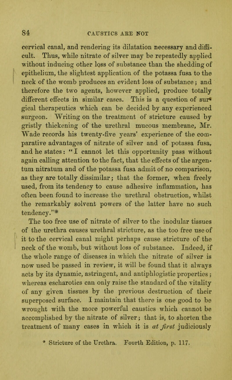 cervical canal, and rendering its dilatation necessary and diffi- cult. Thus, while nitrate of silver may be repeatedly applied without inducing other loss of substance than the shedding of epithelium, the slightest application of the potassa fusa to the neck of the womb produces an evident loss of substance; and therefore the two agents, however applied, produce totally different effects in similar cases. This is a question of sur* gical therapeutics which can be decided by any experienced surgeon. Writing on the treatment of stricture caused by gristly thickening of the urethral mucous membrane, Mr. Wade records his twenty-five years' experience of the com- parative advantages of nitrate of silver and of potassa fusa, and he states:  I cannot let this opportunity pass without again calling attention to the fact, that the effects of the argen- tum nitratum and of the potassa fusa admit of no comparison, as they are totally dissimilar; that the former, when freely used, from its tendency to cause adhesive inflammation, has often been found to increase the urethral obstruction, whilst the remarkably solvent powers of the latter have no such tendency.* The too free use of nitrate of silver to the inodular tissues of the urethra causes urethral stricture, as the too free use of J it to the cervical canal might perhaps cause stricture of the ' neck of the womb, but without loss of substance. Indeed, if the whole range of diseases in which the nitrate of silver is now used be passed in review, it will be found that it always acts by its dynamic, astringent, and antiphlogistic properties ; whereas escharotics can only raise the standard of the vitality of any given tissues by the previous destruction of their superposed surface. I maintain that there is one good to be wrought with the more powerful caustics which cannot be accomplished by the nitrate of silver; that is, to shorten the treatment of many cases in which it is at first judiciously * Stricture of the Urethra. Fourth Edition, p. 117.