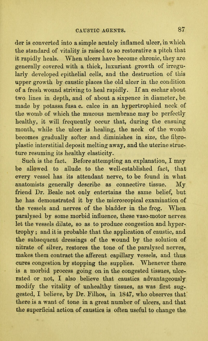 der is converted into a simple acutely inflamed ulcer, in whicli the standard of vitality is raised to so restorative a pitch that it rapidly heals. When ulcers have become chronic, they are generally covered with a thick, luxuriant growth of irregu- larly developed epithelial cells, and the destruction of this upper growth by caustic places the old ulcer in the condition of a fresh wound striving to heal rapidly. If an eschar about two lines in depth, and of about a sixpence in diameter, be made by potassa fusa c. calce in an hypertrophied neck of the womb of which the mucous membrane may be perfectly healthy, it will frequently occur that, during the ensuing month, while the ulcer is healing, the neck of the womb becomes gradually softer and diminishes in size, the fibro- plastic interstitial deposit melting away, and the uterine struc- ture resuming its healthy elasticity. Such is the fact. Before attempting an explanation, I may be allowed to allude to the well-established fact, that every vessel has its attendant nerve, to be found in what anatomists generally describe as connective tissue. My friend Dr. Beale not only entertains the same belief, but he has demonstrated it by the microscopical examination of the vessels and nerves of the bladder in the frog. When paralysed by some morbid influence, these vaso-motor nerves let the vessels dilate, so as to produce congestion and hyper- trophy ; and it is probable that the application of caustic, and the subsequent dressings of the wound by the solution of nitrate of silver, restores the tone of the paralysed nerves, makes them contract the afferent capillary vessels, and thus cures congestion by stopping the supplies. Whenever there is a morbid process going on in the congested tissues, ulce- rated or not, I also believe that caustics advantageously modify the vitality of unhealthy tissues, as was first sug- gested, I believe, by Dr. Filhos, in 1847, who observes that' there is a want of tone in a great number of ulcers, and that the superficial action of caustics is often useful to change the