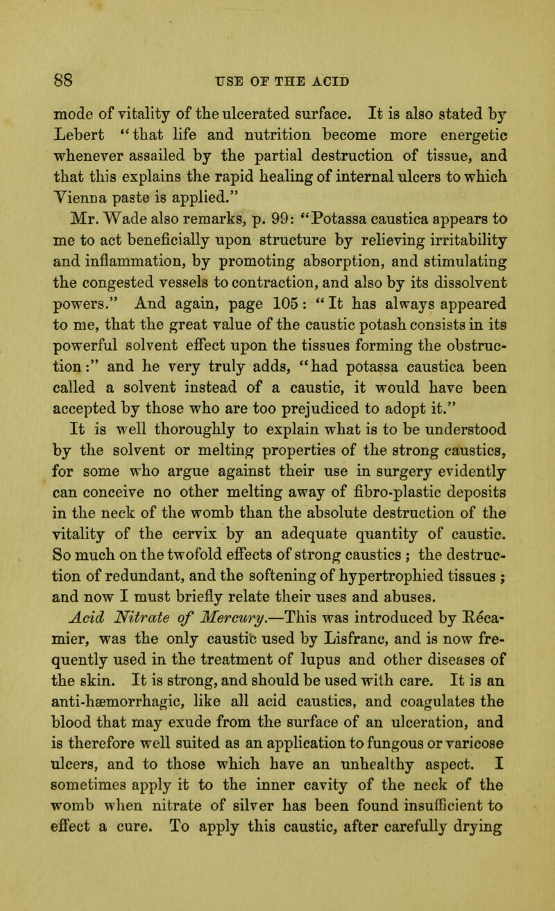 mode of vitality of the ulcerated surface. It is also stated by Lebert that life and nutrition become more energetic whenever assailed by the partial destruction of tissue, and that this explains the rapid healing of internal ulcers to which Vienna paste is applied. Mr. Wade also remarks, p. 99: Potassa caustica appears to me to act beneficially upon structure by relieving irritability and inflammation, by promoting absorption, and stimulating the congested vessels to contraction, and also by its dissolvent powers. And again, page 105:  It has always appeared to me, that the great value of the caustic potash consists in its powerful solvent effect upon the tissues forming the obstruc- tion: and he very truly adds, had potassa caustica been called a solvent instead of a caustic, it would have been accepted by those who are too prejudiced to adopt it. It is well thoroughly to explain what is to be understood by the solvent or melting properties of the strong caustics, for some who argue against their use in surgery evidently can conceive no other melting away of fibro-plastic deposits in the neck of the womb than the absolute destruction of the vitality of the cervix by an adequate quantity of caustic. So much on the twofold effects of strong caustics ; the destruc- tion of redundant, and the softening of hypertrophied tissues ; and now I must briefly relate their uses and abuses. Acid Nitrate of Mercury.—This was introduced by Eeca- mier, was the only caustic used by Lis franc, and is now fre- quently used in the treatment of lupus and other diseases of the skin. It is strong, and should be used with care. It is an anti-hsemorrhagic, like all acid caustics, and coagulates the blood that may exude from the surface of an ulceration, and is therefore well suited as an application to fungous or varicose ulcers, and to those which have an unhealthy aspect. I sometimes apply it to the inner cavity of the neck of the womb when nitrate of silver has been found insufficient to effect a cure. To apply this caustic, after carefully drying