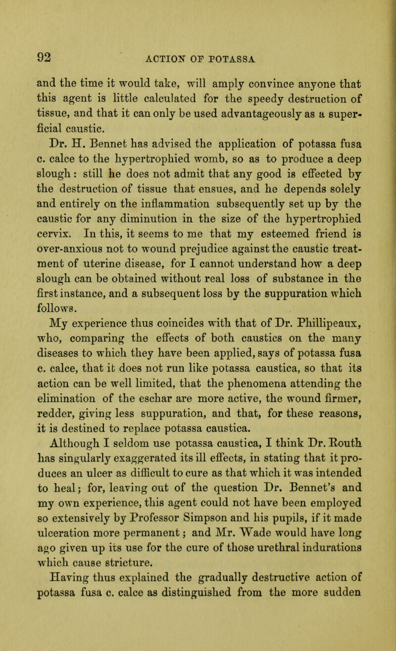 and the time it would take, will amply convince anyone that this agent is little calculated for the speedy destruction of tissue, and that it can only be used advantageously as a super- ficial caustic. Dr. H. Bennet has advised the application of potassa fusa c. calce to the hypertrophied womb, so as to produce a deep slough: still he does not admit that any good is effected by the destruction of tissue that ensues, and he depends solely and entirely on the inflammation subsequently set up by the caustic for any diminution in the size of the hypertrophied cervix. In this, it seems to me that my esteemed friend is over-anxious not to wound prejudice against the caustic treat- ment of uterine disease, for I cannot understand how a deep slough can be obtained without real loss of substance in the first instance, and a subsequent loss by the suppuration which follows. My experience thus coincides with that of Dr. Phillipeaux, who, comparing the effects of both caustics on the many diseases to which they have been applied, says of potassa fusa c. calce, that it does not run like potassa caustica, so that its action can be well limited, that the phenomena attending the elimination of the eschar are more active, the wound firmer, redder, giving less suppuration, and that, for these reasons, it is destined to replace potassa caustica. Although I seldom use potassa caustica, I think Dr. Houth has singularly exaggerated its ill effects, in stating that it pro- duces an ulcer as difficult to cure as that which it was intended to heal; for, leaving out of the question Dr. Bennet's and my own experience, this agent could not have been employed so extensively by Professor Simpson and his pupils, if it made ulceration more permanent; and Mr. Wade would have long ago given up its use for the cure of those urethral indurations which cause stricture. Having thus explained the gradually destructive action of potassa fusa c. calce as distinguished from the more sudden