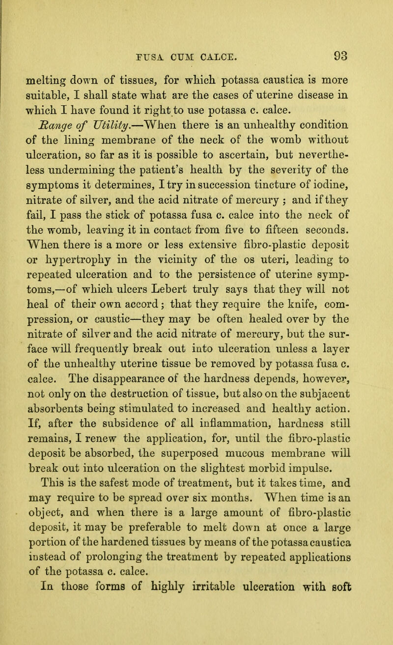 melting down of tissues, for which potassa caustica is more suitable, I shall state what are the cases of uterine disease in which I have found it right to use potassa c. calce. Range of TJtility.—When there is an unhealthy condition of the lining membrane of the neck of the womb without ulceration, so far as it is possible to ascertain, but neverthe- less undermining the patient's health by the severity of the symptoms it determines, I try in succession tincture of iodine, nitrate of silver, and the acid nitrate of mercury ; and if they fail, I pass the stick of potassa fusa c. calce into the neck of the womb, leaving it in contact from five to fifteen seconds. When there is a more or less extensive fibro-plastic deposit or hypertrophy in the vicinity of the os uteri, leading to repeated ulceration and to the persistence of uterine symp- toms,—of which ulcers Lebert truly says that they will not heal of their own accord; that they require the knife, com- pression, or caustic—they may be often healed over by the nitrate of silver and the acid nitrate of mercury, but the sur- face will frequently break out into ulceration unless a layer of the unhealthy uterine tissue be removed by potassa fusa c. calce. The disappearance of the hardness depends, however, not only on the destruction of tissue, but also on the subjacent absorbents being stimulated to increased and healthy action. If, after the subsidence of all inflammation, hardness still remains, I renew the application, for, until the fibro-plastic deposit be absorbed, the superposed mucous membrane will break out into ulceration on the slightest morbid impulse. This is the safest mode of treatment, but it takes time, and may require to be spread over six months. When time is an object, and when there is a large amount of fibro-plastic deposit, it may be preferable to melt down at once a large portion of the hardened tissues by means of the potassa caustica instead of prolonging the treatment by repeated applications of the potassa c. calce. In those forms of highly irritable ulceration with soft