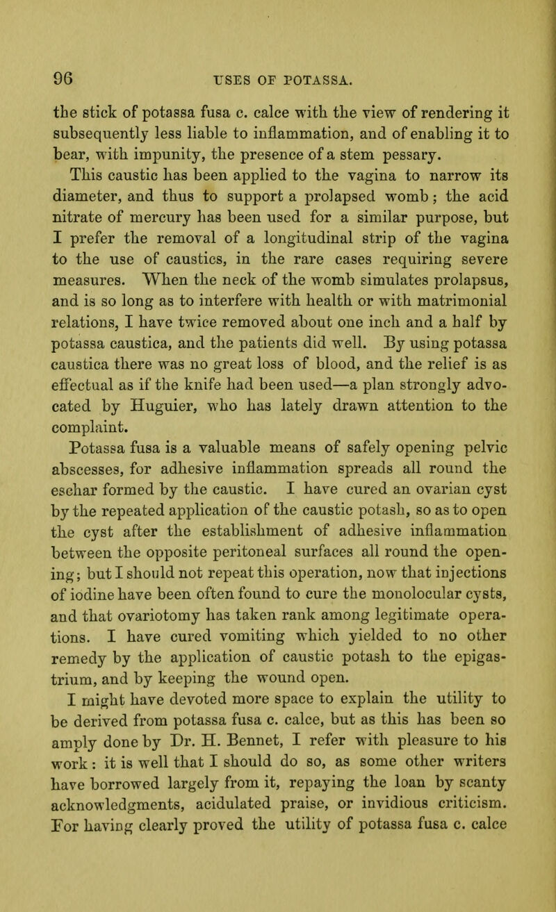 the stick of potassa fusa c. calce with the view of rendering it subsequently less liable to inflammation, and of enabling it to bear, with impunity, the presence of a stem pessary. This caustic has been applied to the vagina to narrow its diameter, and thus to support a prolapsed womb; the acid nitrate of mercury has been used for a similar purpose, but I prefer the removal of a longitudinal strip of the vagina to the use of caustics, in the rare cases requiring severe measures. When the neck of the womb simulates prolapsus, and is so long as to interfere with health or with matrimonial relations, I have twice removed about one inch and a half by potassa caustica, and the patients did well. By using potassa caustica there was no great loss of blood, and the relief is as effectual as if the knife had been used—a plan strongly advo- cated by Huguier, who has lately drawn attention to the complaint. Potassa fusa is a valuable means of safely opening pelvic abscesses, for adhesive inflammation spreads all round the eschar formed by the caustic. I have cured an ovarian cyst by the repeated application of the caustic potash, so as to open tlie cyst after the establishment of adhesive inflammation between the opposite peritoneal surfaces all round the open- ing; but I should not repeat this operation, now that injections of iodine have been often found to cure the monolocular cysts, and that ovariotomy has taken rank among legitimate opera- tions. I have cured vomiting which yielded to no other remedy by the application of caustic potash to the epigas- trium, and by keeping the wound open. I might have devoted more space to explain the utility to be derived from potassa fusa c. calce, but as this has been so amply done by Dr. H. Bennet, I refer with pleasure to his work: it is well that I should do so, as some other writers have borrowed largely from it, repaying the loan by scanty acknowledgments, acidulated praise, or invidious criticism. For having clearly proved the utility of potassa fusa c. calce