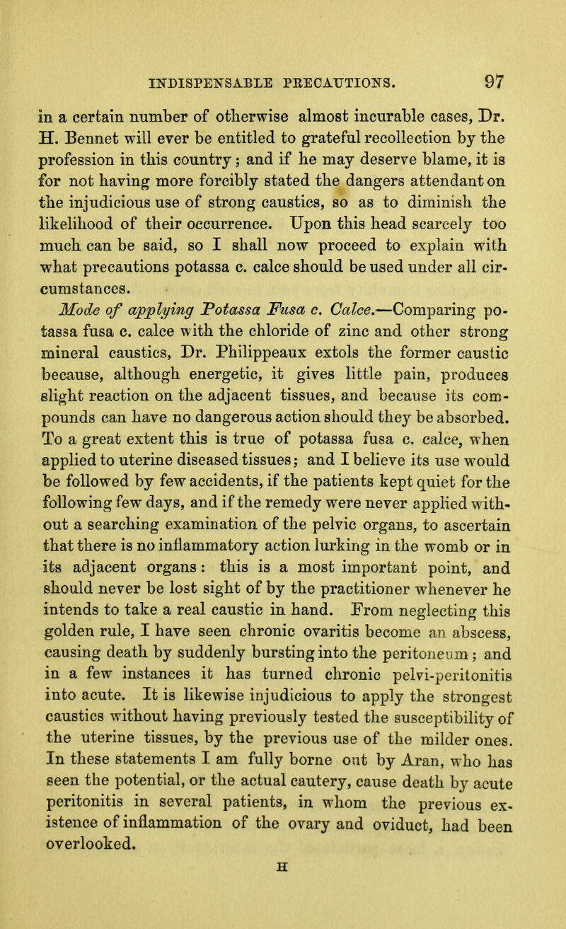 in a certain number of otlaerwise almost incurable cases, Dr. H. Bennet will ever be entitled to grateful recollection by the profession in this country; and if he may deserve blame, it is for not having more forcibly stated the dangers attendant on the injudicious use of strong caustics, so as to diminish the likelihood of their occurrence. Upon this head scarcely too much can be said, so I shall now proceed to explain with what precautions potassa c. calce should be used under all cir- cumstances. Mode of applying Fotassa Fusa c. Calce.—Comparing po- tassa fusa c. calce with the chloride of zinc and other strong mineral caustics, Dr. Philippeaux extols the former caustic because, although energetic, it gives little pain, produces slight reaction on the adjacent tissues, and because its com- pounds can have no dangerous action should they be absorbed. To a great extent this is true of potassa fusa c. calce, when applied to uterine diseased tissues; and I believe its use would be followed by few accidents, if the patients kept quiet for the following few days, and if the remedy were never applied with- out a searching examination of the pelvic organs, to ascertain that there is no inflammatory action lurking in the womb or in its adjacent organs : this is a most important point, and should never be lost sight of by the practitioner whenever he intends to take a real caustic in hand. From neglecting this golden rule, I have seen chronic ovaritis become an abscess, causing death by suddenly bursting into the peritoneum; and in a few instances it has turned chronic pelvi-peritonitis into acute. It is likewise injudicious to apply the strongest caustics without having previously tested the susceptibility of the uterine tissues, by the previous use of the milder ones. In these statements I am fully borne out by Aran, who has seen the potential, or the actual cautery, cause death by acute peritonitis in several patients, in whom the previous ex- istence of inflammation of the ovary and oviduct, had been overlooked. H