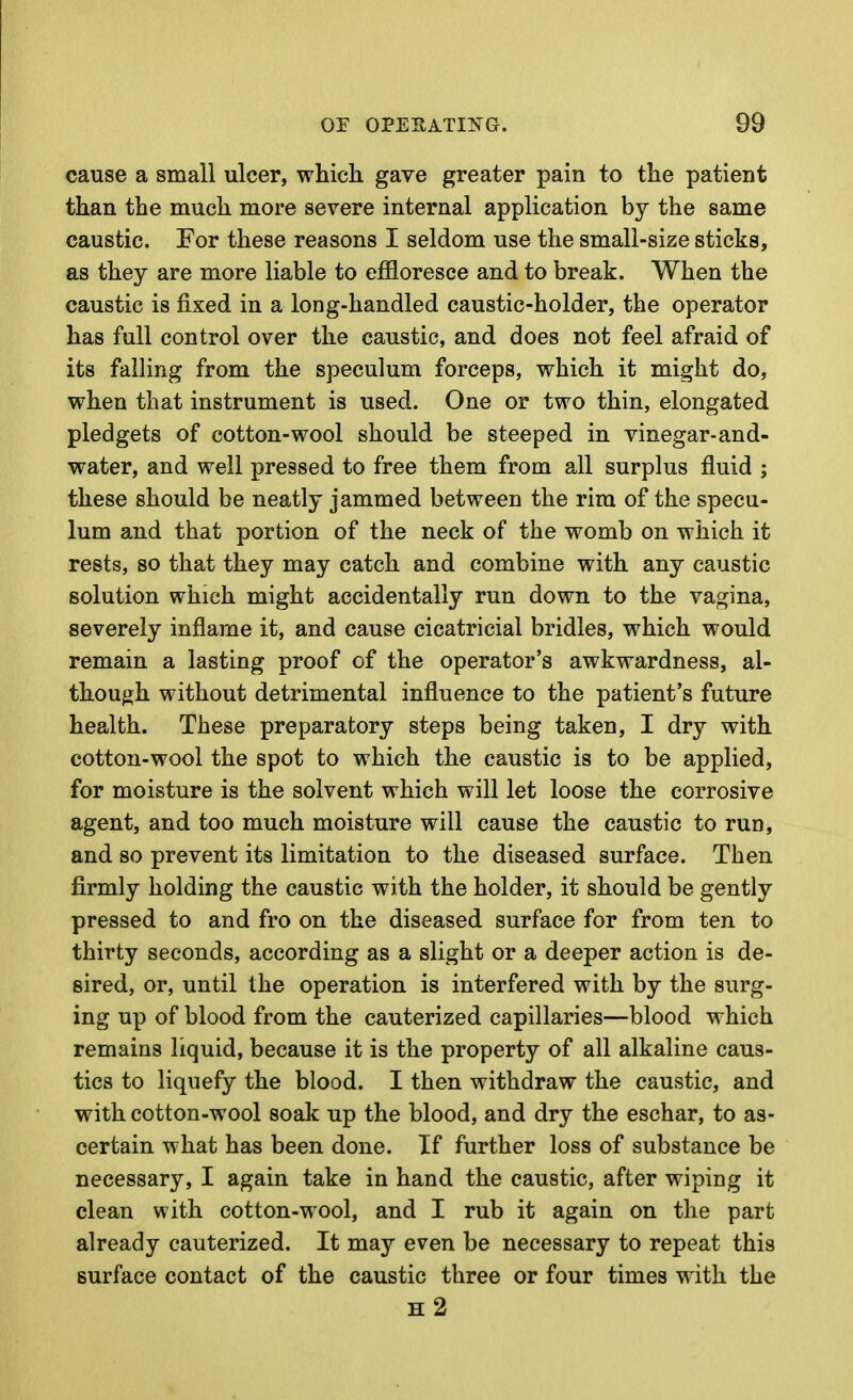 cause a small ulcer, which gave greater pain to the patient than the much more severe internal application by the same caustic. For these reasons I seldom use the small-size sticks, as they are more liable to effloresce and to break. When the caustic is fixed in a long-handled caustic-holder, the operator has full control over the caustic, and does not feel afraid of its falhng from the speculum forceps, which it might do, when that instrument is used. One or two thin, elongated pledgets of cotton-wool should be steeped in vinegar-and- water, and well pressed to free them from all surplus fluid ; these should be neatly jammed between the rim of the specu- lum and that portion of the neck of the womb on which it rests, so that they may catch and combine with any caustic solution which might accidentally run down to the vagina, severely inflame it, and cause cicatricial bridles, which would remain a lasting proof of the operator's awkwardness, al- though without detrimental influence to the patient's future health. These preparatory steps being taken, I dry with cotton-wool the spot to which the caustic is to be applied, for moisture is the solvent which will let loose the corrosive agent, and too much moisture will cause the caustic to run, and so prevent its limitation to the diseased surface. Then firmly holding the caustic with the holder, it should be gently pressed to and fro on the diseased surface for from ten to thirty seconds, according as a slight or a deeper action is de- sired, or, until the operation is interfered with by the surg- ing up of blood from the cauterized capillaries—blood which remains liquid, because it is the property of all alkaline caus- tics to liquefy the blood. I then withdraw the caustic, and with cotton-wool soak up the blood, and dry the eschar, to as- certain what has been done. If further loss of substance be necessary, I again take in hand the caustic, after wiping it clean with cotton-wool, and I rub it again on the part already cauterized. It may even be necessary to repeat this surface contact of the caustic three or four times with the h2