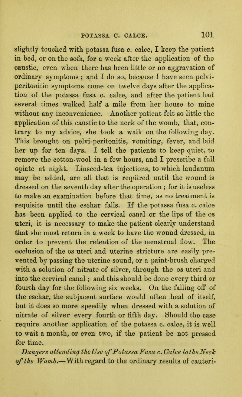 sliglitly touclied with potassa fasa c. calce, I keep the patient in bed, or on the sofa, for a week after the application of the caustic, even when there has been little or no aggravation of ordinary symptoms ; and I do so, because I have seen pelvi- peritonitic symptoms come on twelve days after the applica- tion of the potassa fusa c. calce, and after the patient had several times walked half a mile from her house to mine without any inconvenience. Ad other patient felt so little the application of this caustic to the neck of the womb, that, con- trary to my advice, she took a walk on the following day. This brought on pelvi-peritonitis, vomiting, fever, and laid her up for ten days. I tell the patients to keep quiet, to remove the cotton-wool in a few hours, and I prescribe a fail opiate at night. Linseed-tea injections, to which laudanum may be added, are all that is required until the wound is dressed on the seventh day after the operation ; for it is useless to make an examination before that time, as no treatment is requisite until the eschar falls. If the potassa fusa c. calce has been applied to the cervical canal or the lips of the os uteri, it is necessary to make the patient clearly understand that she must return in a week to have the wound dressed, in order to prevent the retention of the menstrual flow. The occlusion of the os uteri and uterine stricture are easily pre- vented by passing the uterine sound, or a paint-brush charged with a solution of nitrate of silver, through the os uteri and into the cervical canal; and this should be done every third or fourth day for the following six weeks. On the falling off of the eschar, the subjacent surface would often heal of itself, but it does so more speedily when dressed with a solution of nitrate of silver every fourth or fifth day. Should the case require another application of the potassa c. calce, it is well to wait a month, or even two, if the patient be not pressed for time. Dangers attending tlieUse of Potassa Fusa c. Calce totheNeck of the Womb,—With regard to the ordinary results of cauteri-