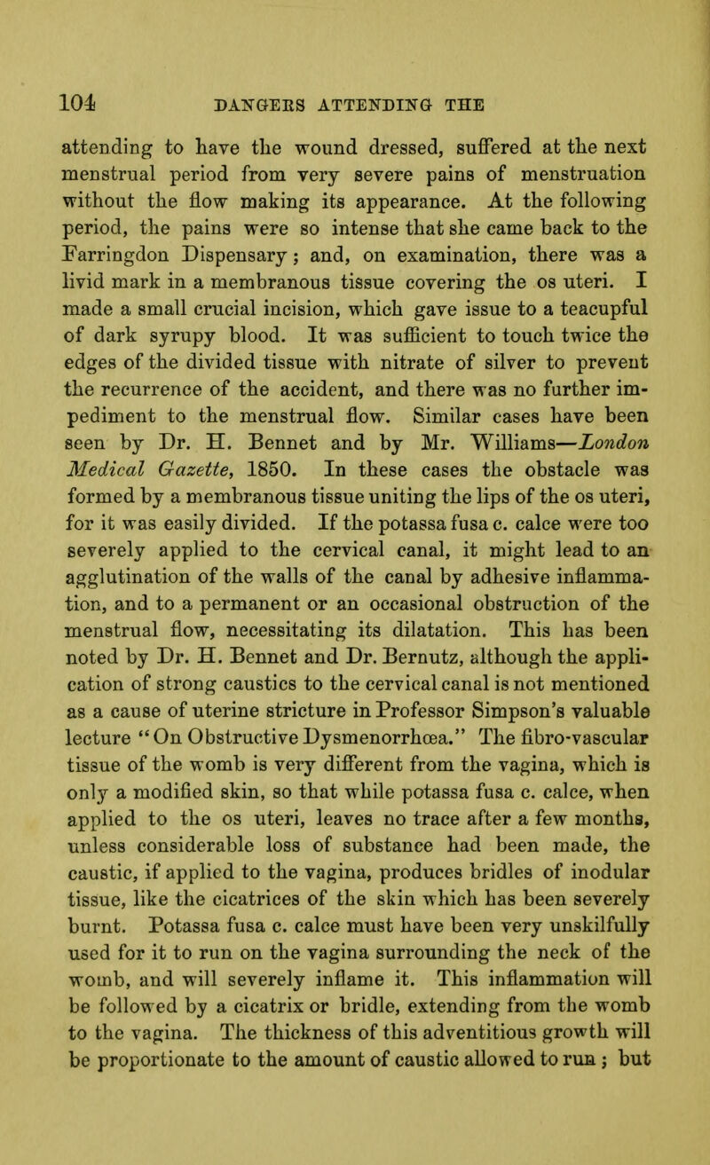 attending to have the wound dressed, suffered at the next menstrual period from very severe pains of menstruation without the flow making its appearance. At the following period, the pains were so intense that she came back to the Farringdon Dispensary; and, on examination, there was a livid mark in a membranous tissue covering the os uteri. I made a small crucial incision, which gave issue to a teacupful of dark syrupy blood. It was sufficient to touch twice the edges of the divided tissue with nitrate of silver to prevent the recurrence of the accident, and there was no further im- pediment to the menstrual flow. Similar cases have been seen by Dr. H. Bennet and by Mr. Williams—London Medical Gazette, 1850. In these cases the obstacle was formed by a membranous tissue uniting the lips of the os uteri, for it was easily divided. If the potassa fusa c. calce were too severely applied to the cervical canal, it might lead to an agglutination of the walls of the canal by adhesive inflamma- tion, and to a permanent or an occasional obstruction of the menstrual flow, necessitating its dilatation. This has been noted by Dr. H. Bennet and Dr. Bernutz, although the appli- cation of strong caustics to the cervical canal is not mentioned as a cause of uterine stricture in Professor Simpson's valuable lecture On ObstructiveDysmenorrhoea. The fibro-vascular tissue of the womb is very different from the vagina, which is only a modified skin, so that while potassa fusa c. calce, when applied to the os uteri, leaves no trace after a few months, unless considerable loss of substance had been made, the caustic, if applied to the vagina, produces bridles of inodular tissue, like the cicatrices of the skin which has been severely burnt. Potassa fusa c. calce must have been very unskilfully used for it to run on the vagina surrounding the neck of the womb, and will severely inflame it. This inflammation will be followed by a cicatrix or bridle, extending from the womb to the vagina. The thickness of this adventitious growth will be proportionate to the amount of caustic allowed to run j but