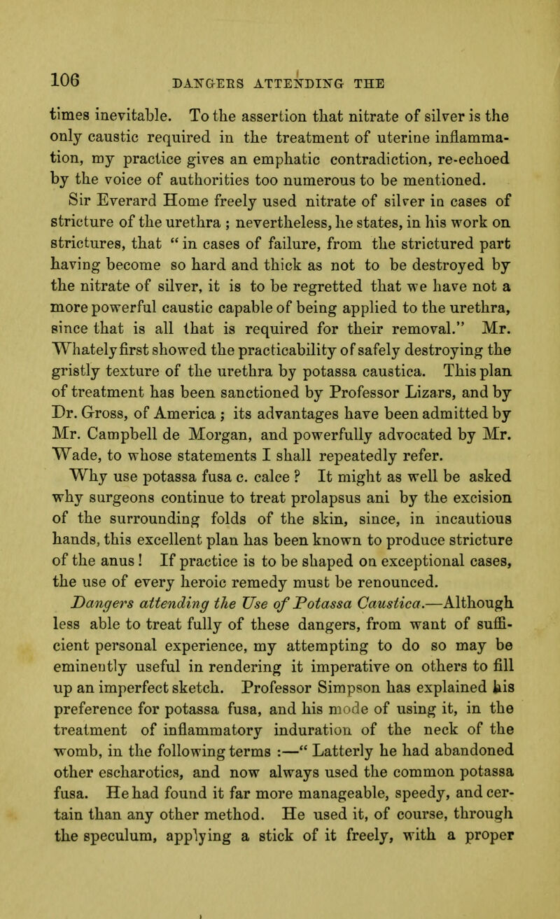 times inevitable. To the assertion that nitrate of silver is the only caustic required in the treatment of uterine inflamma- tion, my practice gives an emphatic contradiction, re-echoed by the voice of authorities too numerous to be mentioned. Sir Everard Home freely used nitrate of silrer in cases of stricture of the urethra ; nevertheless, he states, in his work on strictures, that  in cases of failure, from the strictured part having become so hard and thick as not to be destroyed by the nitrate of silver, it is to be regretted that we have not a more powerful caustic capable of being applied to the urethra, since that is all that is required for their removal. Mr. Whatelyfirst showed the practicability of safely destroying the gristly texture of the urethra by potassa caustica. This plan of treatment has been sanctioned by Professor Lizars, and by Dr. Gross, of America ; its advantages have been admitted by Mr. Campbell de Morgan, and powerfully advocated by Mr. Wade, to whose statements I shall repeatedly refer. Why use potassa fusa c, calce ? It might as well be asked why surgeons continue to treat prolapsus ani by the excision of the surrounding folds of the skin, since, in incautious hands, this excellent plan has been known to produce stricture of the anus ! If practice is to be shaped on exceptional cases, the use of every heroic remedy must be renounced. Dangers attending the Use of Potassa Caustica.—Although less able to treat fully of these dangers, from want of suffi- cient personal experience, my attempting to do so may be eminently useful in rendering it imperative on others to fill up an imperfect sketch. Professor Simpson has explained kis preference for potassa fusa, and his mode of using it, in the treatment of inflammatory induration of the neck of the womb, in the following terms :— Latterly he had abandoned other escharotics, and now always used the common potassa fusa. He had found it far more manageable, speedy, and cer- tain than any other method. He used it, of course, through the speculum, applying a stick of it freely, with a proper