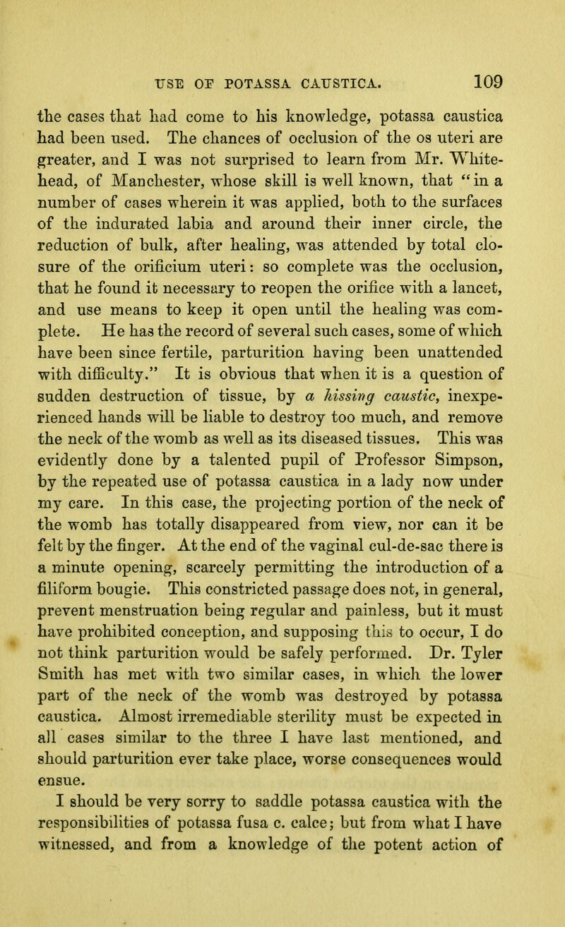 the cases tliat liad come to his knowledge, potassa caustica had been used. The chances of occlusion of the os uteri are greater, and I was not surprised to learn from Mr. White- head, of Manchester, whose skill is well known, that in a number of cases wherein it was applied, both to the surfaces of the indurated labia and around their inner circle, the reduction of bulk, after healing, was attended by total clo- sure of the orificium uteri: so complete was the occlusion, that he found it necessary to reopen the orifice with a lancet, and use means to keep it open until the healing was com- plete. He has the record of several such cases, some of which have been since fertile, parturition having been unattended with difficulty. It is obvious that when it is a question of sudden destruction of tissue, by a hissing caustic, inexpe- rienced hands will be liable to destroy too much, and remove the neck of the womb as well as its diseased tissues. This was evidently done by a talented pupil of Professor Simpson, by the repeated use of potassa caustica in a lady now under my care. In this case, the projecting portion of the neck of the womb has totally disappeared from view, nor can it be felt by the finger. At the end of the vaginal cul-de-sac there is a minute opening, scarcely permitting the introduction of a filiform bougie. This constricted passage does not, in general, prevent menstruation being regular and painless, but it must have prohibited conception, and supposing this to occur, I do not think parturition would be safely performed. Dr. Tyler Smith has met with two similar cases, in which the lower part of the neck of the womb was destroyed by potassa caustica. Almost irremediable sterility must be expected in all cases similar to the three I have last mentioned, and should parturition ever take place, worse consequences would ensue. I should be very sorry to saddle potassa caustica with the responsibilities of potassa fusa c. calce; but from what I have witnessed, and from a knowledge of the potent action of