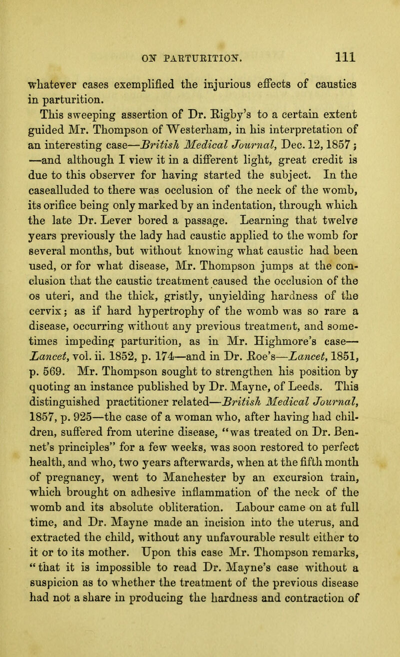 whatever cases exemplified the injurious effects of caustics in parturition. This sweeping assertion of Dr. Eigby's to a certain extent guided Mr. Thompson of Westerham, in his interpretation of an interesting case—British Medical Journal, Dec. 12,1857 j —and although I view it in a different light, great credit is due to this observer for having started the subject. In the casealluded to there was occlusion of the neck of the womb, its orifice being only marked by an indentation, through which the late Dr. Lever bored a passage. Learning that twelve years previously the lady had caustic applied to the womb for several months, but without knowing what caustic had been used, or for what disease, Mr. Thompson jumps at the con- clusion that the caustic treatment caused the occlusion of the 08 uteri, and the thick, gristly, unyielding hardness of the cervix; as if hard hypertrophy of the womb was so rare a disease, occurring without any previous treatment, and some- times impeding parturition, as in Mr. Highmore's case— Lancet, vol. ii. 1852, p. 174—and in Dr. Hoe's—Lancet, 1851, p. 569. Mr. Thompson sought to strengthen his position by quoting an instance published by Dr. Mayne, of Leeds. This distinguished practitioner related—'British Medical Journal, 1857, p. 925—the case of a woman who, after having had chil- dren, suffered from uterine disease, was treated on Dr. Ben- net's principles for a few weeks, was soon restored to perfect health, and who, two years afterwards, when at the fifth month of pregnancy, went to Manchester by an excursion train, which brought on adhesive inflammation of the neck of the womb and its absolute obliteration. Labour came on at full time, and Dr. Mayne made an incision into the uterus, and extracted the child, without any unfavourable result either to it or to its mother. Upon this case Mr. Thompson remarks,  that it is impossible to read Dr. Mayne's case without a suspicion as to whether the treatment of the previous disease had not a share in producing the hardness and contraction of