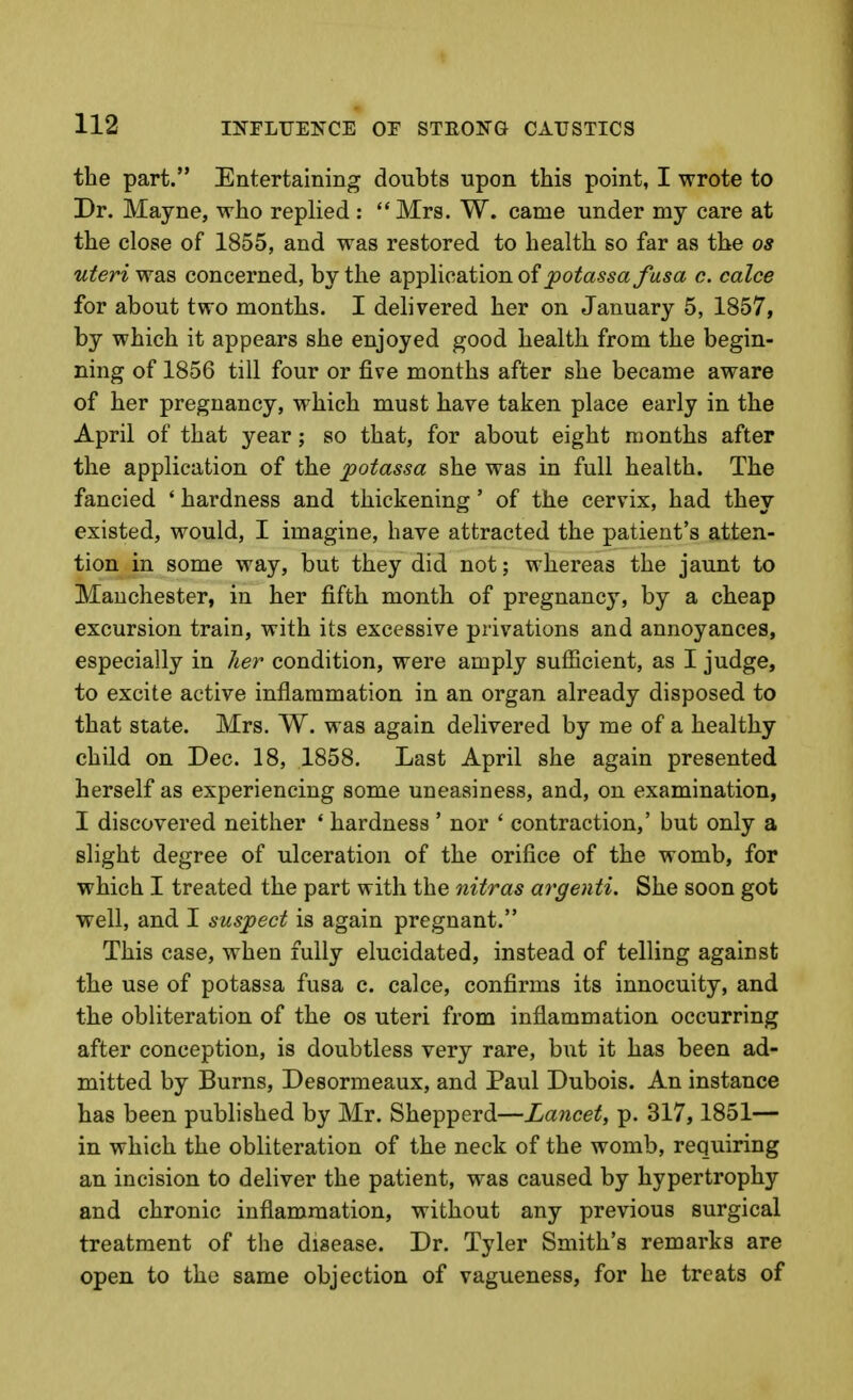 the part. Entertaining doubts upon this point, I wrote to Dr. Mayne, who replied : Mrs. W. came under my care at the close of 1855, and was restored to health so far as the os uteri wQi^ concerned, by the application of ^oi^a.Si?a/l«*a c. calce for about two months. I delivered her on January 5, 1857, by which it appears she enjoyed good health from the begin- ning of 1856 till four or five months after she became aware of her pregnancy, which must have taken place early in the April of that year; so that, for about eight months after the application of the potassa she was in full health. The fancied ' hardness and thickening' of the cervix, had they existed, would, I imagine, have attracted the patient's atten- tion in some way, but they did not; whereas the jaunt to Manchester, in her fifth month of pregnancy, by a cheap excursion train, with its excessive privations and annoyances, especially in her condition, were amply sufficient, as I judge, to excite active inflammation in an organ already disposed to that state. Mrs. W. was again delivered by me of a healthy child on Dec. 18, 1858. Last April she again presented herself as experiencing some uneasiness, and, on examination, I discovered neither * hardness ' nor ' contraction,' but only a slight degree of ulceration of the orifice of the womb, for which I treated the part with the nitras argenti. She soon got well, and I suspect is again pregnant. This case, when fully elucidated, instead of telling against the use of potassa fusa c. calce, confirms its innocuity, and the obliteration of the os uteri from inflammation occurring after conception, is doubtless very rare, but it has been ad- mitted by Burns, Desormeaux, and Paul Dubois. An instance has been published by Mr. Shepperd—Lancet, p. 317,1851— in which the obliteration of the neck of the womb, requiring an incision to deliver the patient, was caused by hypertrophy and chronic inflammation, without any previous surgical treatment of the disease. Dr. Tyler Smith's remarks are open to the same objection of vagueness, for he treats of