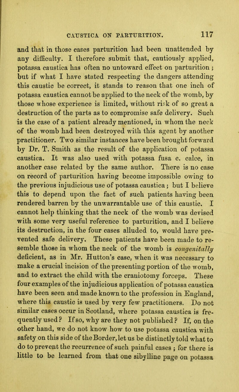 and tliat in those cases parturition liad been unattended by any difficulty. I therefore submit that, cautiously applied, potassa caustica has often no untoward effect on parturition ; but if what I have stated respecting the dangers attending this caustic be correct, it stands to reason that one inch of potassa caustica cannot be applied to the neck of the womb, by those whose experience is limited, without risk of so great a destruction of the parts as to compromise safe delivery. Such is the case of a patient already mentioned, in whom the neck of the womb had been destroyed with this agent by another practitioner. Two similar instances have been brought forward by Dr. T. Smith as the result of the application of potassa caustica. It was also used with potassa fusa c. calce, in another case related by the same author. There is no case on record of parturition having become impossible owing to the previous injudicious use of potassa caustica; but I believe this to depend upon the fact of such patients having been rendered barren by the unwarrantable use of this caustic. I cannot help thinking that the neck of the womb was devised with some very useful reference to parturition, and I believe its destruction, in the four cases alluded to, would have pre- vented safe delivery. These patients have been made to re- semble those in whom the neck of the womb is congenitally deficient, as in Mr. Button's case, when it was necessary to make a crucial incision of the presenting portion of the womb, and to extract the child with the craniotomy forceps. These four examples of the injudicious application of potassa caustica have been seen and made known to the profession in England, where this caustic is used by very few practitioners. Do not similar cases occur in Scotland, where potassa caustica is fre- quently used ? If so, why are they not published ? If, on the other hand, we do not know how to use potassa caustica with safety on this side of the Border, let us be distinctly told what to do to prevent the recurrence of such painful cases ; for there is little to be learned from that one sibylline page on potassa