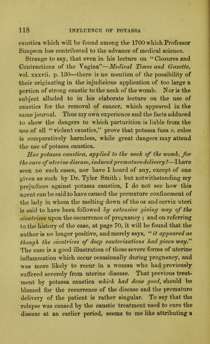 eaiistica wliich will be found among the 1700 which Professor Simpson has contribnted to the advance of medical science. Strange to say, that even in his lecture on  Closures and Contractions of the Vagina—Medical Times and Gazette, vol. xxxvii. p. 130—there is no mention of the possibility of their originating in the injudicious application of too large a portion of strong caustic to the neck of the womb. Nor is the subject alluded to in his elaborate lecture on the use of caustics for the removal of cancer, which appeared in the same journal. Thus my own experience and the facts adduced to show the dangers to which parturition is liable from the use of all  violen'i caustics, prove that potassa fusa c. calce is comparatively harmless, while great dangers may attend the use of potassa caustica. Sas potassa caustica, applied to the neck of the womb, for the cure of uterine disease, induced premature delivery ?—I have seen no such cases, nor have I heard of any, except of one given as such by Dr. Tyler Smith ; but notwithstanding my prejudices against potassa caustica, I do not see how this aijent can be said to have caused the premature confinement of the lady in whom the melting down of the os and cervix uteri is said to have been followed by extensive giving way of the cicatrices upon the occurrence of pregnancy ; and on referring to the history of the case, at page 70, it will be found that the author is no longer positive, and merely says, *' it appeared as though the cicatrices of deep cauterizations had given way The case is a good illustration of those severe forms of uterine inflammation which occur occasionally during pregnancy, and was more likely to recur in a woman who had previously suffered severely from uterine disease. That previous treat- ment by potassa caustica which had done good, should be blamed for the recurrence of the disease and the premature delivery of the patient is rather singular. To say that the relapse was caused by the caustic treatment used to cure the disease at an earlier period, seems to me like attributing a