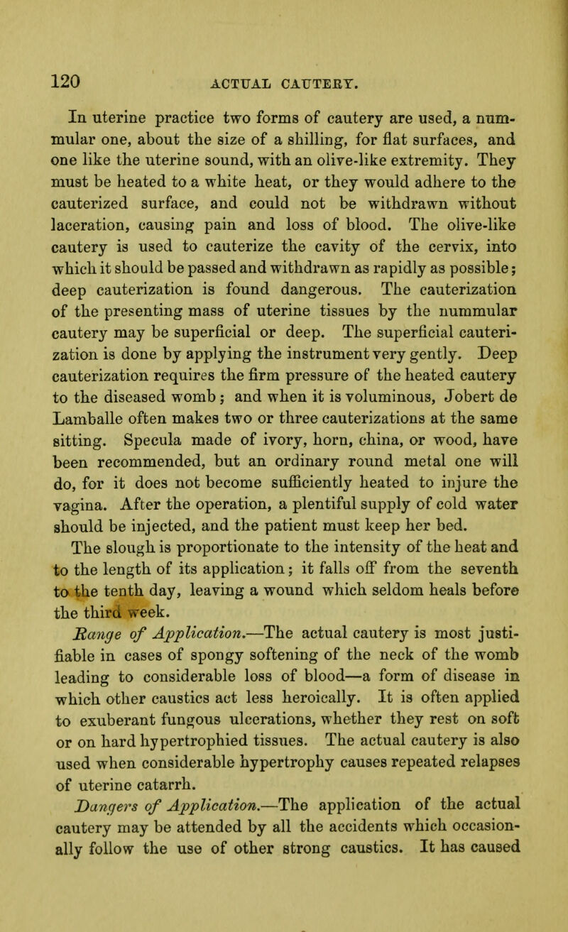 In uterine practice two forms of cautery are used, a num- mular one, about the size of a shilling, for flat surfaces, and one like the uterine sound, with an olive-like extremity. They must be heated to a white heat, or they would adhere to the cauterized surface, and could not be withdrawn without laceration, causing pain and loss of blood. The olive-like cautery is used to cauterize the cavity of the cervix, into which it should be passed and withdrawn as rapidly as possible; deep cauterization is found dangerous. The cauterization of the presenting mass of uterine tissues by the nummular cautery may be superficial or deep. The superficial cauteri- zation is done by applying the instrument very gently. Deep cauterization requires the firm pressure of the heated cautery to the diseased womb; and when it is voluminous, Jobert de Lamballe often makes two or three cauterizations at the same sitting. Specula made of ivory, horn, china, or wood, have been recommended, but an ordinary round metal one will do, for it does not become suflSciently heated to injure the vagina. After the operation, a plentiful supply of cold water should be injected, and the patient must keep her bed. The slough is proportionate to the intensity of the heat and to the length of its application; it falls oif from the seventh to the tenth day, leaving a wound which seldom heals before the third week. Range of Application.—The actual cautery is most justi- fiable in cases of spongy softening of the neck of the womb leading to considerable loss of blood—a form of disease in which other caustics act less heroically. It is often applied to exuberant fungous ulcerations, whether they rest on soft or on hard hypertrophied tissues. The actual cautery is also used when considerable hypertrophy causes repeated relapses of uterine catarrh. Dangers of Application.—The application of the actual cautery may be attended by all the accidents which occasion- ally follow the use of other strong caustics. It has caused