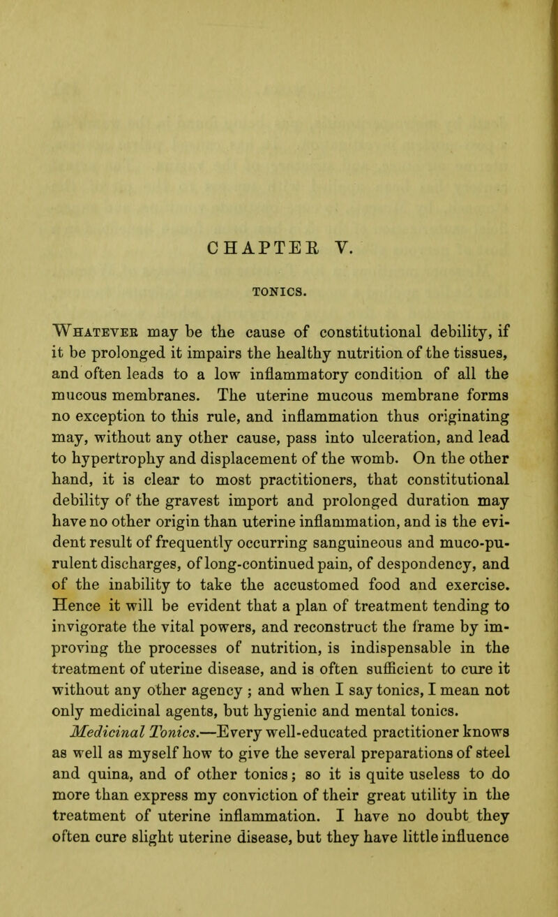 CHAPTER V. TONICS. Whatever may be the cause of constitutional debility, if it be prolonged it impairs the healthy nutrition of the tissues, and often leads to a low inflammatory condition of all the mucous membranes. The uterine mucous membrane forma no exception to this rule, and inflammation thus originating may, without any other cause, pass into ulceration, and lead to hypertrophy and displacement of the womb. On the other hand, it is clear to most practitioners, that constitutional debility of the gravest import and prolonged duration may have no other origin than uterine inflammation, and is the evi- dent result of frequently occurring sanguineous and muco-pu- rulent discharges, of long-continued pain, of despondency, and of the inability to take the accustomed food and exercise. Hence it will be evident that a plan of treatment tending to invigorate the vital powers, and reconstruct the frame by im- proving the processes of nutrition, is indispensable in the treatment of uterine disease, and is often sufficient to cure it without any other agency ; and when I say tonics, I mean not only medicinal agents, but hygienic and mental tonics. Medicinal Tonics.—Every well-educated practitioner knows as well as myself how to give the several preparations of steel and quina, and of other tonics; so it is quite useless to do more than express my conviction of their great utility in the treatment of uterine inflammation. I have no doubt they often cure slight uterine disease, but they have little influence