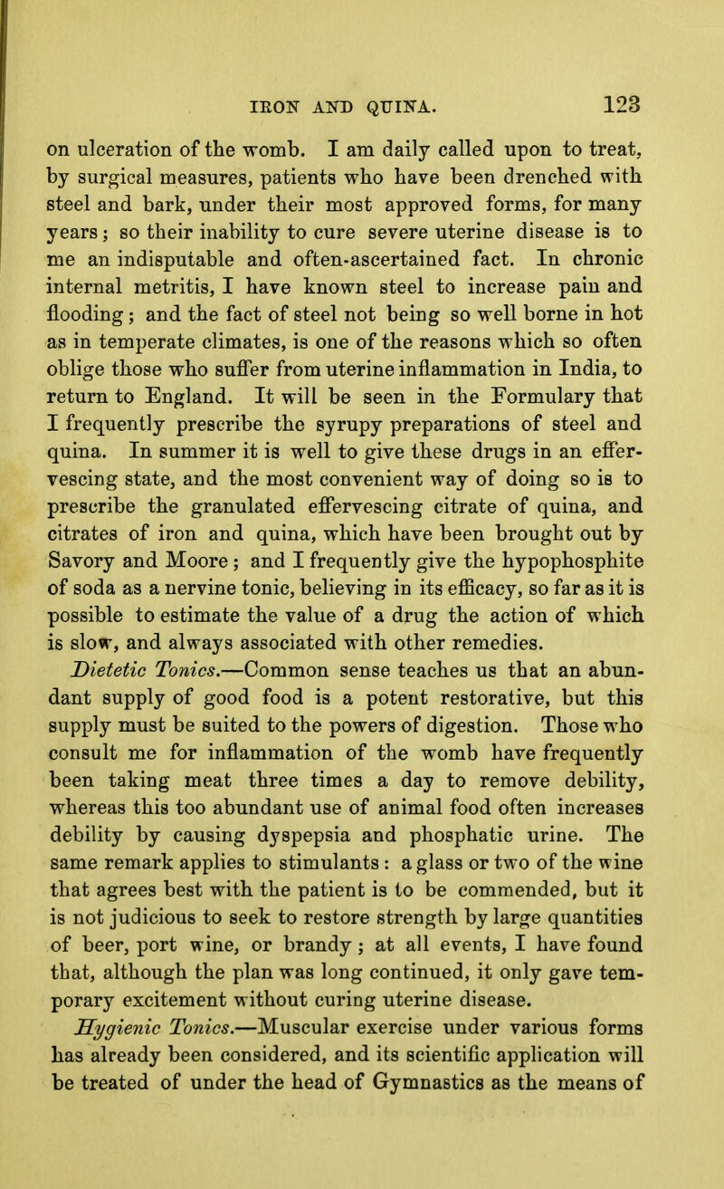 on ulceration of the womb. I am daily called upon to treat, by surgical measures, patients who have been drenched with steel and bark, under their most approved forms, for many years; so their inability to cure severe uterine disease is to me an indisputable and often-ascertained fact. In chronic internal metritis, I have known steel to increase pain and flooding ; and the fact of steel not being so well borne in hot as in temperate climates, is one of the reasons which so often oblige those who suffer from uterine inflammation in India, to return to England. It will be seen in the Formulary that I frequently prescribe the syrupy preparations of steel and quina. In summer it is well to give these drugs in an effer- vescing state, and the most convenient way of doing so is to prescribe the granulated effervescing citrate of quina, and citrates of iron and quina, which have been brought out by Savory and Moore ; and I frequently give the hypophosphite of soda as a nervine tonic, believing in its efficacy, so far as it is possible to estimate the value of a drug the action of which is slow, and always associated with other remedies. Dietetic Tonics.—Common sense teaches us that an abun- dant supply of good food is a potent restorative, but this supply must be suited to the powers of digestion. Those who consult me for inflammation of the womb have frequently been taking meat three times a day to remove debility, whereas this too abundant use of animal food often increases debility by causing dyspepsia and phosphatic urine. The same remark applies to stimulants : a glass or two of the wine that agrees best with the patient is to be commended, but it is not judicious to seek to restore strength by large quantities of beer, port wine, or brandy; at all events, I have found that, although the plan was long continued, it only gave tem- porary excitement without curing uterine disease. Hygienic Tonics.—Muscular exercise under various forms has already been considered, and its scientific application will be treated of under the head of Gymnastics as the means of