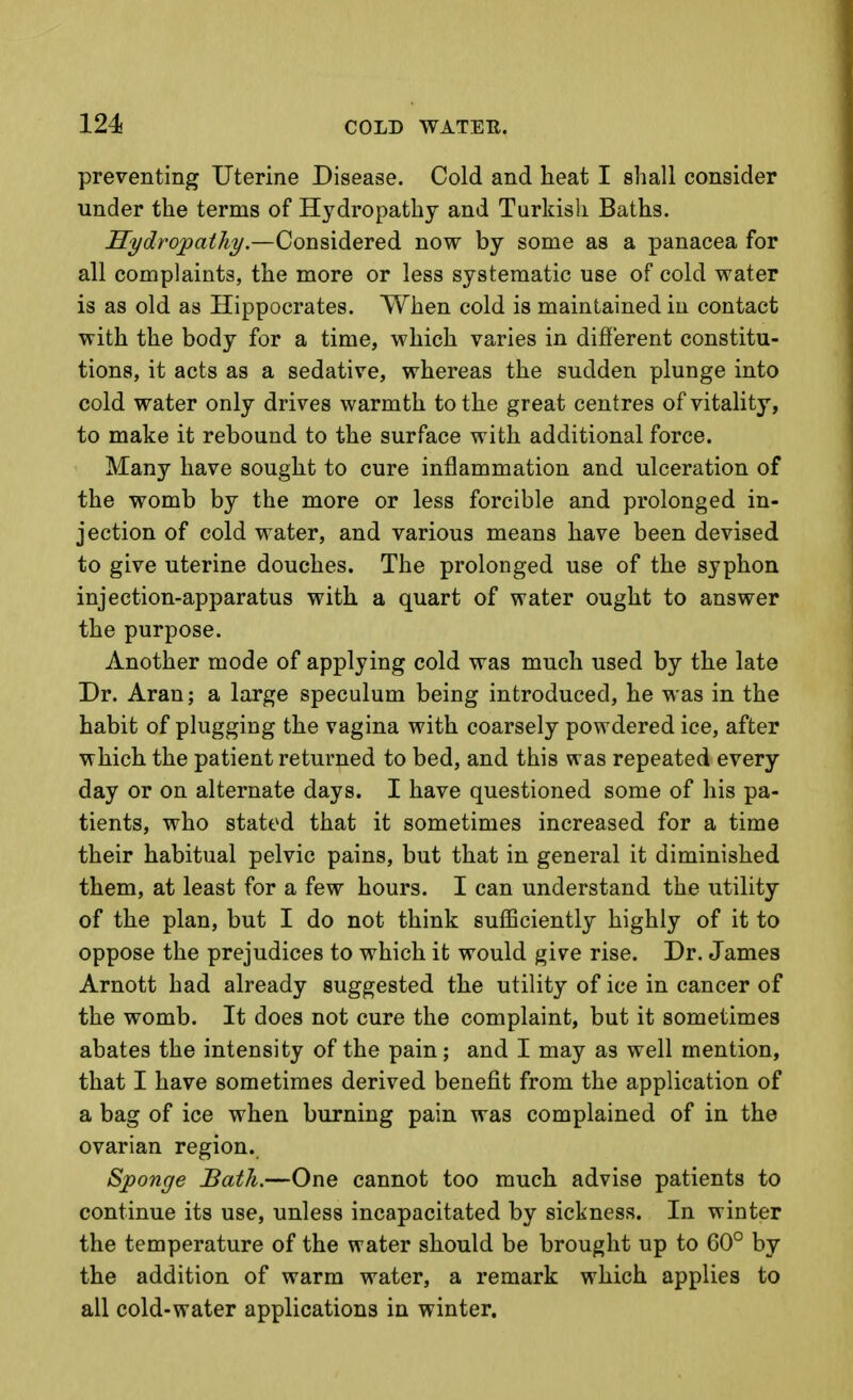 preventing Uterine Disease. Cold and heat I shall consider under the terms of Hydropathy and Turkish Baths. Eydrojpathy.—Considered now by some as a panacea for all complaints, the more or less systematic use of cold water is as old as Hippocrates. When cold is maintained in contact with the body for a time, which varies in difi'erent constitu- tions, it acts as a sedative, whereas the sudden plunge into cold water only drives warmth to the great centres of vitality, to make it rebound to the surface with additional force. Many have sought to cure inflammation and ulceration of the womb by the more or less forcible and prolonged in- jection of cold water, and various means have been devised to give uterine douches. The prolonged use of the syphon injection-apparatus with a quart of water ought to answer the purpose. Another mode of applying cold was much used by the late Dr. Aran; a large speculum being introduced, he was in the habit of plugging the vagina with coarsely powdered ice, after which the patient returned to bed, and this was repeated every day or on alternate days. I have questioned some of his pa- tients, who stated that it sometimes increased for a time their habitual pelvic pains, but that in general it diminished them, at least for a few hours. I can understand the utility of the plan, but I do not think sufficiently highly of it to oppose the prejudices to which it would give rise. Dr. James Arnott had already suggested the utility of ice in cancer of the womb. It does not cure the complaint, but it sometimes abates the intensity of the pain; and I may as well mention, that I have sometimes derived benefit from the application of a bag of ice when burning pain was complained of in the ovarian region. Sponge Bath.—One cannot too much advise patients to continue its use, unless incapacitated by sickness. In winter the temperature of the water should be brought up to 60° by the addition of warm water, a remark which applies to all cold-water applications in winter.